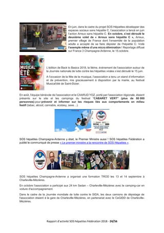 Rapport d’activité SOS hépatites Fédération 2018 - 24/56
En juin, dans le cadre du projet SOS Hépatites développer des
espaces sociaux sans hépatite C, l’association a lancé en juin
l’action Arreux sans hépatite C. En octobre, s’est déroulé le
deuxième volet de « Arreux sans hépatite C », Arreux,
premier village de France dont l’ensemble de la population
adulte a accepté de se faire dépister de l’hépatite C. Voilà
l’exemple même d’une micro élimination ! Reportage diffusé
sur France 3 Champagne-Ardenne, le 15 octobre.
L’édition de Back to Basics 2018, la 9ème, évènement de l’association autour de
la Journée nationale de lutte contre les hépatites virales s’est déroulé le 15 juin.
A l’occasion de la fête de la musique, l’association a tenu un stand d’information
et de prévention, mis gracieusement à disposition par la mairie, au festival
Musical’été de Saint-Dizier.
En août, l’équipe bénévole de l’association et le CAARUD YOZ, porté par l’association régionale, étaient
présents sur le site et les campings du festival "CABARET VERT" (plus de 80 000
personnes) pour prévenir et informer sur les risques liés aux comportements en milieu
festif (tabac, alcool, cannabis, ecstasy, sexe…).
SOS hépatites Champagne-Ardenne y était, le Premier Ministre aussi ! SOS hépatites Fédération a
publié le communiqué de presse « Le premier ministre a la rencontre de SOS Hépatites ».
SOS hépatites Champagne-Ardenne a organisé une formation TROD les 13 et 14 septembre à
Charleville-Mézières.
En octobre l’association a participé aux 24 km Sedan – Charleville-Mézières avec le camping-car en
voiture d'accompagnement.
Dans le cadre de la Journée mondiale de lutte contre le SIDA, les deux camions de dépistage de
l'association étaient à la gare de Charleville-Mézières, en partenariat avec le CeGIDD de Charleville-
Mézières.
 