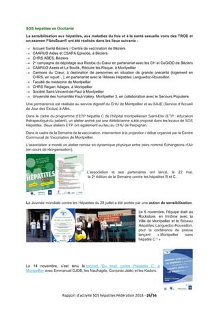 Rapport d’activité SOS hépatites Fédération 2018 - 26/56
SOS hépatites en Occitanie
La sensibilisation aux hépatites, aux maladies du foie et à la santé sexuelle voire des TROD et
un examen FibroScan® ont été réalisés dans les lieux suivants :
→ Accueil Santé Béziers / Centre de vaccination de Béziers
→ CAARUD Aides et CSAPA Episode, à Béziers
→ CHRS ABES, Béziers
→ 2e campagne de dépistage aux Restos du Cœur en partenariat avec les CH et CeGIDD de Béziers
→ CAARUD Axess et La Boutik, Réduire les Risque, à Montpellier
→ Camions du Cœur, à destination de personnes en situation de grande précarité (logement en
CHRS, en squat…), en partenariat avec le Réseau Hépatites Languedoc-Roussillon.
→ Faculté de médecine de Montpellier
→ CHRS Regain Adages, à Montpellier
→ Société Saint-Vincent-de-Paul à Montpellier
→ Université des humanités Paul-Valéry, Montpellier 3, en collaboration avec le Secours Populaire
Une permanence est réalisée au service digestif du CHU de Montpellier et au SAJE (Service d’Accueil
de Jour des Exclus) à Alès.
Dans le cadre du programme d’ETP hépatite C de l’hôpital montpelliérain Saint-Eloi (ETP : éducation
thérapeutique du patient), un atelier animé par une diététicienne a été proposé dans les locaux de SOS
Hépatites. Deux ateliers ETP ont également eu lieu au CHU de Perpignan.
Dans le cadre de la Semaine de la vaccination, intervention à la projection / débat organisé par le Centre
Communal de Vaccination de Montpellier.
L’association a monté un atelier remise en dynamique physique entre pairs nommé Échangeons d'Air
(en cours de réorganisation).
L’association et ses partenaires ont lancé, le 22 mai,
la 2e édition de la Semaine contre les hépatites B et C.
La Journée mondiale contre les Hépatites du 28 juillet a été portée par une action de sensibilisation.
Le 6 novembre, l’équipe était au
Rockstore, en trinôme avec la
Ville de Montpellier et le Réseau
Hépatites Languedoc-Roussillon,
pour la conférence de presse
lançant « Montpellier sans
hépatite C ! »
Le 14 novembre, s’est tenu le concert 'Du bruit contre l'hépatite C' à
Montpellier avec Emmanuel DJOB, les Naufragés, Conjunto Jaléo et les Kadors.
 