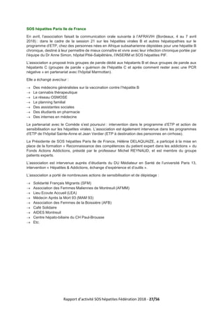 Rapport d’activité SOS hépatites Fédération 2018 - 27/56
SOS hépatites Paris Ile de France
En avril, l’association faisait la communication orale suivante à l’AFRAVIH (Bordeaux, 4 au 7 avril
2018) : dans le cadre de la session 21 sur les hépatites virales B et autres hépatopathies sur le
programme d’ETP, chez des personnes nées en Afrique subsaharienne dépistées pour une hépatite B
chronique, destiné à leur permettre de mieux connaître et vivre avec leur infection chronique portée par
l’équipe du Dr Anne Simon, hôpital Pitié-Salpêtrière, l’INSERM et SOS hépatites PIF.
L’association a proposé trois groupes de parole dédié aux hépatants B et deux groupes de parole aux
hépatants C (groupes de parole « guérison de l’hépatite C et après comment rester avec une PCR
négative » en partenariat avec l’hôpital Marmottan).
Elle a échangé avec/sur :
→ Des médecins généralistes sur la vaccination contre l’hépatite B
→ Le cannabis thérapeutique
→ Le réseau OSMOSE
→ Le planning familial
→ Des assistantes sociales
→ Des étudiants en pharmacie
→ Des internes en médecine
Le partenariat avec le Comède s’est poursuivi : intervention dans le programme d’ETP et action de
sensibilisation sur les hépatites virales. L’association est également intervenue dans les programmes
d’ETP de l’hôpital Sainte-Anne et Jean Verdier (ETP à destination des personnes en cirrhose).
La Présidente de SOS hépatites Paris Ile de France, Hélène DELAQUAIZE, a participé à la mise en
place de la formation « Reconnaissance des compétences du patient expert dans les addictions » du
Fonds Actions Addictions, présidé par le professeur Michel REYNAUD, et est membre du groupe
patients experts.
L’association est intervenue auprès d’étudiants du DU Médiateur en Santé de l’université Paris 13,
intervention « Hépatites & Addictions, échange d’expérience et d’outils ».
L’association a porté de nombreuses actions de sensibilisation et de dépistage :
→ Solidarité Français Migrants (SFM)
→ Association des Femmes Maliennes de Montreuil (AFMM)
→ Lieu Ecoute Accueil (LEA)
→ Médecin Après la Mort 93 (MAM 93)
→ Association des Femmes de la Boissière (AFB)
→ Café Solidaire
→ AIDES Montreuil
→ Centre hépato-biliaire du CH Paul-Brousse
→ Etc.
 