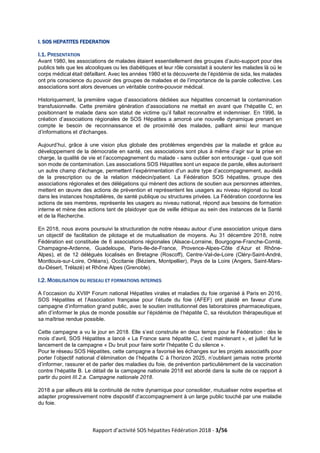 Rapport d’activité SOS hépatites Fédération 2018 - 3/56
I. SOS HEPATITES FEDERATION
I.1. PRESENTATION
Avant 1980, les associations de malades étaient essentiellement des groupes d’auto-support pour des
publics tels que les alcooliques ou les diabétiques et leur rôle consistait à soutenir les malades là où le
corps médical était défaillant. Avec les années 1980 et la découverte de l’épidémie de sida, les malades
ont pris conscience du pouvoir des groupes de malades et de l’importance de la parole collective. Les
associations sont alors devenues un véritable contre-pouvoir médical.
Historiquement, la première vague d’associations dédiées aux hépatites concernait la contamination
transfusionnelle. Cette première génération d’associations ne mettait en avant que l’hépatite C, en
positionnant le malade dans son statut de victime qu’il fallait reconnaître et indemniser. En 1996, la
création d’associations régionales de SOS Hépatites a amorcé une nouvelle dynamique prenant en
compte le besoin de reconnaissance et de proximité des malades, palliant ainsi leur manque
d’informations et d'échanges.
Aujourd’hui, grâce à une vision plus globale des problèmes engendrés par la maladie et grâce au
développement de la démocratie en santé, ces associations sont plus à même d’agir sur la prise en
charge, la qualité de vie et l’accompagnement du malade - sans oublier son entourage - quel que soit
son mode de contamination. Les associations SOS Hépatites sont un espace de parole, elles autorisent
un autre champ d’échange, permettent l’expérimentation d’un autre type d’accompagnement, au-delà
de la prescription ou de la relation médecin/patient. La Fédération SOS hépatites, groupe des
associations régionales et des délégations qui mènent des actions de soutien aux personnes atteintes,
mettent en œuvre des actions de prévention et représentent les usagers au niveau régional ou local
dans les instances hospitalières, de santé publique ou structures privées. La Fédération coordonne les
actions de ses membres, représente les usagers au niveau national, répond aux besoins de formation
interne et mène des actions tant de plaidoyer que de veille éthique au sein des instances de la Santé
et de la Recherche.
En 2018, nous avons poursuivi la structuration de notre réseau autour d’une association unique dans
un objectif de facilitation de pilotage et de mutualisation de moyens. Au 31 décembre 2018, notre
Fédération est constituée de 6 associations régionales (Alsace-Lorraine, Bourgogne-Franche-Comté,
Champagne-Ardenne, Guadeloupe, Paris-Ile-de-France, Provence-Alpes-Côte d’Azur et Rhône-
Alpes), et de 12 délégués localisés en Bretagne (Roscoff), Centre-Val-de-Loire (Cléry-Saint-André,
Montlouis-sur-Loire, Orléans), Occitanie (Béziers, Montpellier), Pays de la Loire (Angers, Saint-Mars-
du-Désert, Trélazé) et Rhône Alpes (Grenoble).
I.2. MOBILISATION DU RESEAU ET FORMATIONS INTERNES
A l’occasion du XVIIIe Forum national Hépatites virales et maladies du foie organisé à Paris en 2016,
SOS Hépatites et l’Association française pour l’étude du foie (AFEF) ont plaidé en faveur d’une
campagne d’information grand public, avec le soutien institutionnel des laboratoires pharmaceutiques,
afin d’informer le plus de monde possible sur l’épidémie de l’hépatite C, sa révolution thérapeutique et
sa maîtrise rendue possible.
Cette campagne a vu le jour en 2018. Elle s’est construite en deux temps pour le Fédération : dès le
mois d’avril, SOS Hépatites a lancé « La France sans hépatite C, c’est maintenant », et juillet fut le
lancement de la campagne « Du bruit pour faire sortir l’hépatite C du silence ».
Pour le réseau SOS Hépatites, cette campagne a favorisé les échanges sur les projets associatifs pour
porter l’objectif national d’élimination de l’hépatite C à l’horizon 2025, n’oubliant jamais notre priorité
d’informer, rassurer et de parler des maladies du foie, de prévention particulièrement de la vaccination
contre l’hépatite B. Le détail de la campagne nationale 2018 est abordé dans la suite de ce rapport à
partir du point III.2.a. Campagne nationale 2018.
2018 a par ailleurs été la continuité de notre dynamique pour consolider, mutualiser notre expertise et
adapter progressivement notre dispositif d’accompagnement à un large public touché par une maladie
du foie.
 
