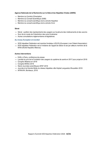 Rapport d’activité SOS hépatites Fédération 2018 - 32/56
Agence Nationale de la Recherche sur le Sida et les Hépatites Virales (ANRS)
→ Membre du Comité d’Orientation
→ Membre du Conseil Scientifique (SAB)
→ Membre du conseil scientifique de la cohorte Hepather
→ Membre du conseil scientifique de la cohorte Cirvir
Sénat
→ Sénat : audition des représentants des usagers sur la pénurie des médicaments et des vaccins
→ Suivi de la Levée de l’interdiction des soins funéraires
→ Autres consultations réglementaires et législatives
Au niveau Européen et mondial
→ SOS hépatites Fédération est membre fondateur d’ELPA (European Liver Patient Association)
→ SOS hépatites Fédération est à l’initiative de l’appel de Dakar et est par ailleurs membre de la
WHA (World Hepatitis Alliance).
Autres interventions
→ EASL à Paris, conférence de presse
→ Lauréat du prix de la Fondation des usagers du système de santé en 2017 pour projet en 2018
→ Congrès Albatros en 2018
→ Congrès INHSU 2018
→ Stand Journées scientifiques AFEF 2018
→ Journée à la Grande Motte du réseau hépatites ville hôpital Languedoc-Roussillon 2018
→ AFRAVIH, Bordeaux, 2018
 