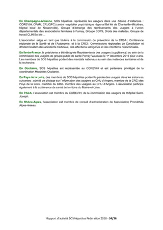 Rapport d’activité SOS hépatites Fédération 2018 - 34/56
En Champagne-Ardenne, SOS hépatites représente les usagers dans une dizaine d’instances :
COREVIH, CPAM, CRUQPC (centre hospitalier psychiatrique régional Bel Air de Charleville-Mézières,
hôpital local de Nouzonville), Groupe d’échange des représentants des usagers à l’union
départementale des associations familiales à Fumay, Groupe COPIL Droits des malades, Groupe de
travail CLIN Bel Air…
L’association siège en tant que titulaire à la commission de prévention de la CRSA : Conférence
régionale de la Santé et de l'Autonomie, et à la CRCI : Commissions régionales de Conciliation et
d'Indemnisation des accidents médicaux, des affections iatrogènes et des infections nosocomiales.
En Ile-de-France, la présidente a été désignée Représentante des usagers (suppléance) au sein de la
commission des usagers de groupe public de santé Perray-Vaucluse le 1er décembre 2016 pour 3 ans.
Les membres de SOS hépatites portent des mandats nationaux au sein des instances sanitaires et de
la recherche.
En Occitanie, SOS hépatites est représentée au COREVIH et est partenaire privilégié de la
coordination Hépatites Occitanie.
En Pays de la Loire, des membres de SOS hépatites portent la parole des usagers dans les instances
suivantes : comité de pilotage sur l’information des usagers au CHU d’Angers, membre de la CRCI des
Pays de la Loire, membre du CISS, membre des usagers au CHU d’Angers. L’association participe
également à la conférence de santé de territoire du Maine-et-Loire.
En PACA, l’association est membre du COREVIH, de la commission des usagers de l’hôpital Saint-
Joseph.
En Rhône-Alpes, l’association est membre de conseil d’administration de l’association Prométhée
Alpes-réseau.
 
