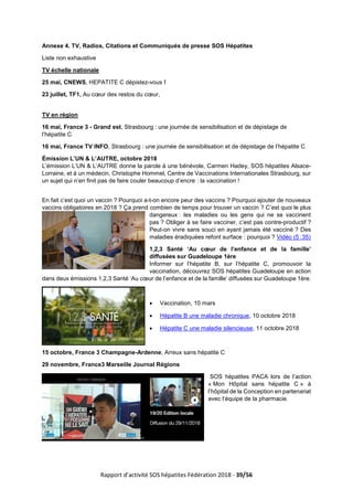 Rapport d’activité SOS hépatites Fédération 2018 - 39/56
Annexe 4. TV, Radios, Citations et Communiqués de presse SOS Hépatites
Liste non exhaustive
TV échelle nationale
25 mai, CNEWS, HEPATITE C dépistez-vous !
23 juillet, TF1, Au cœur des restos du cœur,
TV en région
16 mai, France 3 - Grand est, Strasbourg : une journée de sensibilisation et de dépistage de
l’hépatite C
16 mai, France TV INFO, Strasbourg : une journée de sensibilisation et de dépistage de l’hépatite C
Émission L’UN & L’AUTRE, octobre 2018
L’émission L’UN & L’AUTRE donne la parole à une bénévole, Carmen Hadey, SOS hépatites Alsace-
Lorraine, et à un médecin, Christophe Hommel, Centre de Vaccinations Internationales Strasbourg, sur
un sujet qui n’en finit pas de faire couler beaucoup d’encre : la vaccination !
En fait c’est quoi un vaccin ? Pourquoi a-t-on encore peur des vaccins ? Pourquoi ajouter de nouveaux
vaccins obligatoires en 2018 ? Ça prend combien de temps pour trouver un vaccin ? C’est quoi le plus
dangereux : les maladies ou les gens qui ne se vaccinent
pas ? Obliger à se faire vacciner, c’est pas contre-productif ?
Peut-on vivre sans souci en ayant jamais été vacciné ? Des
maladies éradiquées refont surface : pourquoi ? Vidéo (5 :35)
1,2,3 Santé ‘Au cœur de l’enfance et de la famille’
diffusées sur Guadeloupe 1ère
Informer sur l’hépatite B, sur l’hépatite C, promouvoir la
vaccination, découvrez SOS hépatites Guadeloupe en action
dans deux émissions 1,2,3 Santé ‘Au cœur de l’enfance et de la famille’ diffusées sur Guadeloupe 1ère.
• Vaccination, 10 mars
• Hépatite B une maladie chronique, 10 octobre 2018
• Hépatite C une maladie silencieuse, 11 octobre 2018
15 octobre, France 3 Champagne-Ardenne, Arreux sans hépatite C
29 novembre, France3 Marseille Journal Régions
SOS hépatites PACA lors de l’action
« Mon Hôpital sans hépatite C » à
l’hôpital de la Conception en partenariat
avec l’équipe de la pharmacie.
 