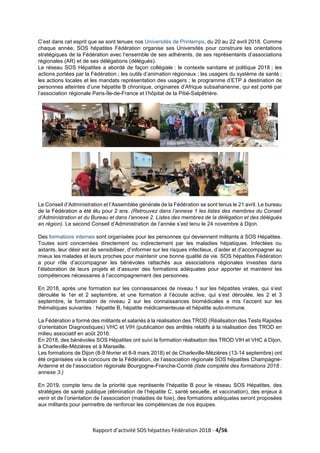 Rapport d’activité SOS hépatites Fédération 2018 - 4/56
C’est dans cet esprit que se sont tenues nos Universités de Printemps, du 20 au 22 avril 2018. Comme
chaque année, SOS hépatites Fédération organise ses Universités pour construire les orientations
stratégiques de la Fédération avec l’ensemble de ses adhérents, de ses représentants d’associations
régionales (AR) et de ses délégations (délégués).
Le réseau SOS Hépatites a abordé de façon collégiale : le contexte sanitaire et politique 2018 ; les
actions portées par la Fédération ; les outils d’animation régionaux ; les usagers du système de santé ;
les actions locales et les mandats représentation des usagers ; le programme d’ETP à destination de
personnes atteintes d’une hépatite B chronique, originaires d’Afrique subsaharienne, qui est porté par
l’association régionale Paris-Île-de-France et l’hôpital de la Pitié-Salpêtrière.
Le Conseil d’Administration et l’Assemblée générale de la Fédération se sont tenus le 21 avril. Le bureau
de la Fédération a été élu pour 2 ans. (Retrouvez dans l’annexe 1 les listes des membres du Conseil
d’Administration et du Bureau et dans l’annexe 2. Listes des membres de la délégation et des délégués
en région). Le second Conseil d’Administration de l’année s’est tenu le 24 novembre à Dijon.
Des formations internes sont organisées pour les personnes qui deviennent militants à SOS Hépatites.
Toutes sont concernées directement ou indirectement par les maladies hépatiques. Infectées ou
aidants, leur désir est de sensibiliser, d’informer sur les risques infectieux, d’aider et d’accompagner au
mieux les malades et leurs proches pour maintenir une bonne qualité de vie. SOS hépatites Fédération
a pour rôle d’accompagner les bénévoles rattachés aux associations régionales investies dans
l’élaboration de leurs projets et d’assurer des formations adéquates pour apporter et maintenir les
compétences nécessaires à l’accompagnement des personnes.
En 2018, après une formation sur les connaissances de niveau 1 sur les hépatites virales, qui s’est
déroulée le 1er et 2 septembre, et une formation à l’écoute active, qui s’est déroulée, les 2 et 3
septembre, la formation de niveau 2 sur les connaissances biomédicales a mis l’accent sur les
thématiques suivantes : hépatite B, hépatite médicamenteuse et hépatite auto-immune.
La Fédération a formé des militants et salariés à la réalisation des TROD (Réalisation des Tests Rapides
d’orientation Diagnostiques) VHC et VIH (publication des arrêtés relatifs à la réalisation des TROD en
milieu associatif en août 2016.
En 2018, des bénévoles SOS Hépatites ont suivi la formation réalisation des TROD VIH et VHC à Dijon,
à Charleville-Mézières et à Marseille.
Les formations de Dijon (8-9 février et 8-9 mars 2018) et de Charleville-Mézières (13-14 septembre) ont
été organisées via le concours de la Fédération, de l’association régionale SOS hépatites Champagne-
Ardenne et de l’association régionale Bourgogne-Franche-Comté (liste complète des formations 2018 :
annexe 3.)
En 2019, compte tenu de la priorité que représente l’hépatite B pour le réseau SOS Hépatites, des
stratégies de santé publique (élimination de l’hépatite C, santé sexuelle, et vaccination), des enjeux à
venir et de l’orientation de l’association (maladies de foie), des formations adéquates seront proposées
aux militants pour permettre de renforcer les compétences de nos équipes.
 