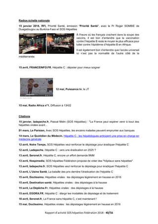 Rapport d’activité SOS hépatites Fédération 2018 - 40/56
Radios échelle nationale
15 janvier 2018, RFI, Priorité Santé, émission "Priorité Santé", avec le Pr Roger SOMBIE de
Ouagadougou au Burkina-Faso et SOS Hépatites
À l’heure où les français crachent dans la soupe des
vaccins, il est bon d’entendre que la vaccination
contre l’hépatite B reste le moyen le plus efficace pour
lutter contre l’épidémie d’hépatite B en Afrique.
Il est également bon d’entendre que l’accès universel
ici n’est pas la normalité de l’autre côté de la
méditerranée.
15 avril, FRANCEINFO.FR, Hépatite C : dépister pour mieux soigner
12 mai, Puissance tv, le JT
15 mai, Radio Africa n°1, Diffusion à 13h02
Citations
15 janvier, ladepeche.fr, Pascal Melin (SOS Hépatites) : "La France peut espérer venir à bout des
hépatites virales avant...
01 mars, Le Parisien, Avec SOS Hépatites, les anciens malades peuvent emprunter aux banques
14 mars, Le Quotidien du Médecin, Hépatite C : les hépatologues anticipent une prise en charge en
médecine générale
12 avril, Notre Temps, SOS Hépatites veut renforcer le dépistage pour éradiquer l'hépatite C
12 avril, Ladepeche, Hépatite C : vers une éradication en 2025 ?
13 avril, Seronet.fr, Hépatite C, encore un effort demande MdM
13 avril, Hospimedia, SOS hépatites Fédération propose de créer des "hôpitaux sans hépatites"
13 avril, ladepeche.fr, SOS Hépatites veut renforcer le dépistage pour éradiquer l'hépatite C
13 avril, L’Usine Santé, La bataille des prix derrière l’éradication de l’hépatite C
15 avril, Doctissimo, Hépatites virales : les dépistages légèrement en hausse en 2016
15 avril, Destination santé, Hépatites virales : des dépistages à la hausse
15 avril, La Dépêche.Fr, Hépatites virales : des dépistages à la hausse
15 avril, EGORA.FR, Hépatite C : élargir les modalités de dépistage et de traitement
18 avril, Seronet.fr, La France sans hépatite C, c’est maintenant !
15 mai, Doctissimo, Hépatites virales : les dépistages légèrement en hausse en 2016
 