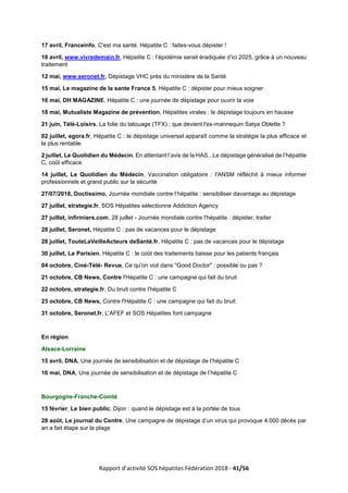 Rapport d’activité SOS hépatites Fédération 2018 - 41/56
17 avril, Franceinfo, C'est ma santé. Hépatite C : faites-vous dépister !
18 avril, www.vivredemain.fr, Hépatite C : l’épidémie serait éradiquée d’ici 2025, grâce à un nouveau
traitement
12 mai, www.seronet.fr, Dépistage VHC près du ministère de la Santé
15 mai, Le magazine de la sante France 5, Hépatite C : dépister pour mieux soigner
16 mai, DH MAGAZINE, Hépatite C : une journée de dépistage pour ouvrir la voie
18 mai, Mutualiste Magazine de prévention, Hépatites virales : le dépistage toujours en hausse
21 juin, Télé-Loisirs, La folie du tatouage (TFX) : que devient l'ex-mannequin Satya Oblette ?
02 juillet, egora.fr, Hépatite C : le dépistage universel apparaît comme la stratégie la plus efficace et
la plus rentable
2 juillet, Le Quotidien du Médecin, En attentant l’avis de la HAS...Le dépistage généralisé de l’hépatite
C, coût efficace
14 juillet, Le Quotidien du Médecin, Vaccination obligatoire : l'ANSM réfléchit à mieux informer
professionnels et grand public sur la sécurité
27/07/2018, Doctissimo, Journée mondiale contre l’hépatite : sensibiliser davantage au dépistage
27 juillet, strategie.fr, SOS Hépatites sélectionne Addiction Agency
27 juillet, infirmiers.com, 28 juillet - Journée mondiale contre l'hépatite : dépister, traiter
28 juillet, Seronet, Hépatite C : pas de vacances pour le dépistage
28 juillet, TouteLaVeilleActeurs deSanté.fr, Hépatite C : pas de vacances pour le dépistage
30 juillet, Le Parisien, Hépatite C : le coût des traitements baisse pour les patients français
04 octobre, Ciné-Télé- Revue, Ce qu'on voit dans "Good Doctor" : possible ou pas ?
21 octobre, CB News, Contre l'Hépatite C : une campagne qui fait du bruit
22 octobre, strategie.fr, Du bruit contre l'hépatite C
23 octobre, CB News, Contre l'Hépatite C : une campagne qui fait du bruit
31 octobre, Seronet.fr, L'AFEF et SOS Hépatites font campagne
En région
Alsace-Lorraine
15 avril, DNA, Une journée de sensibilisation et de dépistage de l’hépatite C
16 mai, DNA, Une journée de sensibilisation et de dépistage de l’hépatite C
Bourgogne-Franche-Comté
15 février, Le bien public, Dijon : quand le dépistage est à la portée de tous
28 août, Le journal du Centre, Une campagne de dépistage d’un virus qui provoque 4.000 décès par
an a fait étape sur la plage
 