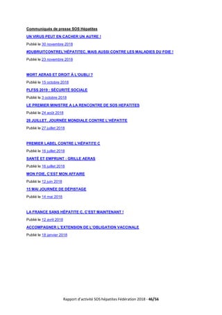 Rapport d’activité SOS hépatites Fédération 2018 - 46/56
Communiqués de presse SOS Hépatites
UN VIRUS PEUT EN CACHER UN AUTRE !
Publié le 30 novembre 2018
#DUBRUITCONTREL’HÉPATITEC, MAIS AUSSI CONTRE LES MALADIES DU FOIE !
Publié le 23 novembre 2018
MORT AERAS ET DROIT À L’OUBLI ?
Publié le 15 octobre 2018
PLFSS 2019 : SÉCURITÉ SOCIALE
Publié le 3 octobre 2018
LE PREMIER MINISTRE A LA RENCONTRE DE SOS HEPATITES
Publié le 24 août 2018
28 JUILLET, JOURNÉE MONDIALE CONTRE L’HÉPATITE
Publié le 27 juillet 2018
PREMIER LABEL CONTRE L’HÉPATITE C
Publié le 16 juillet 2018
SANTÉ ET EMPRUNT : GRILLE AERAS
Publié le 16 juillet 2018
MON FOIE, C’EST MON AFFAIRE
Publié le 12 juin 2018
15 MAI JOURNÉE DE DÉPISTAGE
Publié le 14 mai 2018
LA FRANCE SANS HÉPATITE C, C’EST MAINTENANT !
Publié le 12 avril 2018
ACCOMPAGNER L’EXTENSION DE L’OBLIGATION VACCINALE
Publié le 18 janvier 2018
 