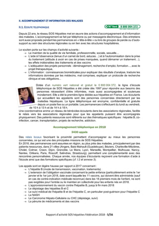 Rapport d’activité SOS hépatites Fédération 2018 - 5/56
II. ACCOMPAGNEMENT ET INFORMATION DES MALADES
II.1. ECOUTE TELEPHONIQUE
Depuis 22 ans, le réseau SOS Hépatites met en œuvre des actions d’accompagnement et d’information
des malades. L’accompagnement se fait par téléphone ou par messagerie électronique. Des entretiens
sont aussi proposés pendant les permanences en « tête-à-tête » ou lors de groupes de parole ou d’auto-
support au sein des structures régionales ou en lien avec les structures hospitalières.
Le soutien porte sur les champs d’activité suivants :
→ Le maintien de la qualité de vie familiale, professionnelle, sociale, sexuelle…
→ L’aide à l’observance (tenue d’un carnet de bord, astuces…) et à l’autonomisation dans la prise
du traitement (attitude à avoir en cas de prises manquées, quand démarrer un traitement…),
les effets indésirables des traitements et des vaccins
→ L’adéquation des projets personnels : déménagement, recherche d’emploi, formation..., avec le
projet thérapeutique,
→ L’information : connaissances biomédicales pour expliquer des résultats d’analyse, traduire les
informations données par les médecins, mal comprises, expliquer un protocole de recherche
clinique et ses obligations...
Dotée d’un numéro vert national et gratuit le 0 800 004 372, la ligne d’écoute
téléphonique de SOS Hépatites a été créée dès 1997 pour répondre aux besoins des
personnes nécessitant d’être informées, mais aussi accompagnées et soutenues
moralement. Elle a été la première ligne dédiée aux hépatites en France. Les écoutants
qui accueillent les appelants sont des personnes concernées directement par les
maladies hépatiques. La ligne téléphonique est anonyme, confidentielle et gratuite
depuis un poste fixe ou un portable. Les permanences s’effectuent du lundi au vendredi,
de 10 h à 13 h et de 14 h à 18 h.
Une coordonnatrice anime un réseau de bénévoles écoutants dans les associations régionales, facilite
le relais vers les associations régionales pour que les appelants puissent être accompagnés
physiquement. Des patients ressources sont référents sur des thématiques spécifiques : hépatite B, co-
infection, cancer, transplantation, projets de recherche, addiction.
Accompagnement téléphonique en 2018
3430 appels
Des relais locaux favorisant la proximité permettent d’accompagner au mieux les personnes
concernées, ce qui est une des principales missions de SOS Hépatites.
En 2018, des permanences sont assurées en région, au plus près des malades, principalement par des
patients ressources, dans 21 villes (Angers, Baie-Mahault (Guadeloupe), Béziers, Charleville-Mézières,
Cholet, Colmar, Craon, Dijon, Grenoble, Le Mans, Lyon, Marseille, Montpellier, Mulhouse, Nancy,
Nantes, Orléans, Paris, Roscoff, Salindres, Strasbourg), permettant une complémentarité avec des
rencontres personnalisées. Chaque année, nos équipes d’écoutants reçoivent une formation d’aide à
l’écoute ainsi que des formations spécifiques (cf. I.2 et annexe 3).
Les appels sont en légère hausse par rapport à 2017 concernant :
→ L’hépatite B (mode de transmission, vaccination, traitements)
→ L’extension de l’obligation vaccinale concernant la petite enfance (particulièrement entre le 1er
janvier et le 1er juin 2018, date avant laquelle les 11 vaccins, qui doivent être administrés (sauf
en cas de contre-indication médicale reconnue) dans les 18 premiers mois de l’enfant, ne sont
pas exigibles pour l’entrée ou le maintien en collectivité pour les enfants nés en 2018.
→ L’approvisionnement du vaccin contre l'hépatite B, jusqu’à fin mars 2018
→ Le dépistage des hépatites B et C
→ Le suivi médical de l’hépatite B et de l’hépatite C, en particulier post-guérison pour l’hépatite C
→ La NASH
→ Le Carcinome Hépato-Cellulaire ou CHC (dépistage, suivi)
→ La pénurie de médicaments et des vaccins
 