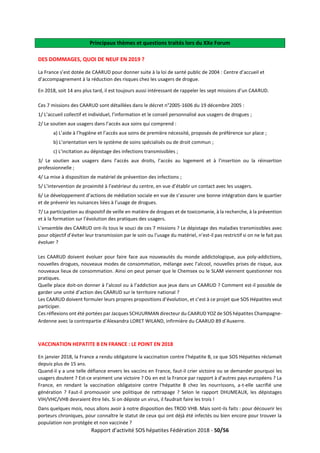 Rapport d’activité SOS hépatites Fédération 2018 - 50/56
Principaux thèmes et questions traités lors du XXe Forum
DES DOMMAGES, QUOI DE NEUF EN 2019 ?
La France s’est dotée de CAARUD pour donner suite à la loi de santé public de 2004 : Centre d’accueil et
d’accompagnement à la réduction des risques chez les usagers de drogue.
En 2018, soit 14 ans plus tard, il est toujours aussi intéressant de rappeler les sept missions d’un CAARUD.
Ces 7 missions des CAARUD sont détaillées dans le décret n°2005-1606 du 19 décembre 2005 :
1/ L’accueil collectif et individuel, l’information et le conseil personnalisé aux usagers de drogues ;
2/ Le soutien aux usagers dans l’accès aux soins qui comprend :
a) L’aide à l’hygiène et l’accès aux soins de première nécessité, proposés de préférence sur place ;
b) L’orientation vers le système de soins spécialisés ou de droit commun ;
c) L’incitation au dépistage des infections transmissibles ;
3/ Le soutien aux usagers dans l’accès aux droits, l’accès au logement et à l’insertion ou la réinsertion
professionnelle ;
4/ La mise à disposition de matériel de prévention des infections ;
5/ L’intervention de proximité à l’extérieur du centre, en vue d’établir un contact avec les usagers.
6/ Le développement d’actions de médiation sociale en vue de s’assurer une bonne intégration dans le quartier
et de prévenir les nuisances liées à l’usage de drogues.
7/ La participation au dispositif de veille en matière de drogues et de toxicomanie, à la recherche, à la prévention
et à la formation sur l’évolution des pratiques des usagers.
L’ensemble des CAARUD ont-ils tous le souci de ces 7 missions ? Le dépistage des maladies transmissibles avec
pour objectif d’éviter leur transmission par le soin ou l’usage du matériel, n’est-il pas restrictif si on ne le fait pas
évoluer ?
Les CAARUD doivent évoluer pour faire face aux nouveautés du monde addictologique, aux poly-addictions,
nouvelles drogues, nouveaux modes de consommation, mélange avec l’alcool, nouvelles prises de risque, aux
nouveaux lieux de consommation. Ainsi on peut penser que le Chemsex ou le SLAM viennent questionner nos
pratiques.
Quelle place doit-on donner à l’alcool ou à l’addiction aux jeux dans un CAARUD ? Comment est-il possible de
garder une unité d’action des CAARUD sur le territoire national ?
Les CAARUD doivent formuler leurs propres propositions d’évolution, et c’est à ce projet que SOS Hépatites veut
participer.
Ces réflexions ont été portées par Jacques SCHUURMAN directeur du CAARUD YOZ de SOS hépatites Champagne-
Ardenne avec la contrepartie d’Alexandra LORET WILAND, infirmière du CAARUD 89 d’Auxerre.
VACCINATION HEPATITE B EN FRANCE : LE POINT EN 2018
En janvier 2018, la France a rendu obligatoire la vaccination contre l’hépatite B, ce que SOS Hépatites réclamait
depuis plus de 15 ans.
Quand-il y a une telle défiance envers les vaccins en France, faut-il crier victoire ou se demander pourquoi les
usagers doutent ? Est-ce vraiment une victoire ? Où en est la France par rapport à d’autres pays européens ? La
France, en rendant la vaccination obligatoire contre l’hépatite B chez les nourrissons, a-t-elle sacrifié une
génération ? Faut-il promouvoir une politique de rattrapage ? Selon le rapport DHUMEAUX, les dépistages
VIH/VHC/VHB devraient être liés. Si on dépiste un virus, il faudrait faire les trois !
Dans quelques mois, nous allons avoir à notre disposition des TROD VHB. Mais sont-ils faits : pour découvrir les
porteurs chroniques, pour connaître le statut de ceux qui ont déjà été infectés ou bien encore pour trouver la
population non protégée et non vaccinée ?
 