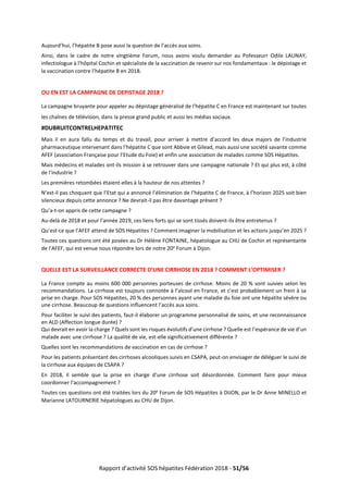 Rapport d’activité SOS hépatites Fédération 2018 - 51/56
Aujourd’hui, l’hépatite B pose aussi la question de l’accès aux soins.
Ainsi, dans le cadre de notre vingtième Forum, nous avons voulu demander au Pofesseurr Odile LAUNAY,
infectiologue à l’hôpital Cochin et spécialiste de la vaccination de revenir sur nos fondamentaux : le dépistage et
la vaccination contre l’hépatite B en 2018.
OU EN EST LA CAMPAGNE DE DEPISTAGE 2018 ?
La campagne bruyante pour appeler au dépistage généralisé de l’hépatite C en France est maintenant sur toutes
les chaînes de télévision, dans la presse grand public et aussi les médias sociaux.
#DUBRUITCONTRELHEPATITEC
Mais il en aura fallu du temps et du travail, pour arriver à mettre d’accord les deux majors de l’industrie
pharmaceutique intervenant dans l’hépatite C que sont Abbvie et Gilead, mais aussi une société savante comme
AFEF (association Française pour l’Etude du Foie) et enfin une association de malades comme SOS Hépatites.
Mais médecins et malades ont-ils mission à se retrouver dans une campagne nationale ? Et qui plus est, à côté
de l’industrie ?
Les premières retombées étaient-elles à la hauteur de nos attentes ?
N’est-il pas choquant que l’Etat qui a annoncé l’élimination de l’hépatite C de France, à l’horizon 2025 soit bien
silencieux depuis cette annonce ? Ne devrait-il pas être davantage présent ?
Qu’a-t-on appris de cette campagne ?
Au-delà de 2018 et pour l’année 2019, ces liens forts qui se sont tissés doivent-ils être entretenus ?
Qu’est-ce que l’AFEF attend de SOS Hépatites ? Comment imaginer la mobilisation et les actions jusqu’en 2025 ?
Toutes ces questions ont été posées au Dr Hélène FONTAINE, hépatologue au CHU de Cochin et représentante
de l’AFEF, qui est venue nous répondre lors de notre 20e
Forum à Dijon.
QUELLE EST LA SURVEILLANCE CORRECTE D’UNE CIRRHOSE EN 2018 ? COMMENT L’OPTIMISER ?
La France compte au moins 600 000 personnes porteuses de cirrhose. Moins de 20 % sont suivies selon les
recommandations. La cirrhose est toujours connotée à l’alcool en France, et c’est probablement un frein à sa
prise en charge. Pour SOS Hépatites, 20 % des personnes ayant une maladie du foie ont une hépatite sévère ou
une cirrhose. Beaucoup de questions influencent l’accès aux soins.
Pour faciliter le suivi des patients, faut-il élaborer un programme personnalisé de soins, et une reconnaissance
en ALD (Affection longue durée) ?
Qui devrait en avoir la charge ? Quels sont les risques évolutifs d’une cirrhose ? Quelle est l’espérance de vie d’un
malade avec une cirrhose ? La qualité de vie, est-elle significativement différente ?
Quelles sont les recommandations de vaccination en cas de cirrhose ?
Pour les patients présentant des cirrhoses alcooliques suivis en CSAPA, peut-on envisager de déléguer le suivi de
la cirrhose aux équipes de CSAPA ?
En 2018, il semble que la prise en charge d’une cirrhose soit désordonnée. Comment faire pour mieux
coordonner l’accompagnement ?
Toutes ces questions ont été traitées lors du 20e
Forum de SOS Hépatites à DIJON, par le Dr Anne MINELLO et
Marianne LATOURNERIE hépatologues au CHU de Dijon.
 