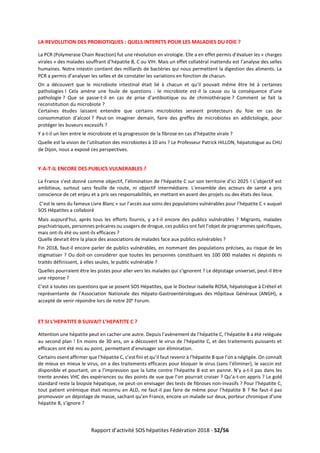 Rapport d’activité SOS hépatites Fédération 2018 - 52/56
LA REVOLUTION DES PROBIOTIQUES : QUELS INTERETS POUR LES MALADIES DU FOIE ?
La PCR (Polymerase Chain Reaction) fut une révolution en virologie. Elle a en effet permis d’évaluer les « charges
virales » des malades souffrant d’hépatite B, C ou VIH. Mais un effet collatéral inattendu est l’analyse des selles
humaines. Notre intestin contient des milliards de bactéries qui nous permettent la digestion des aliments. La
PCR a permis d’analyser les selles et de constater les variations en fonction de chacun.
On a découvert que le microbiote intestinal était lié à chacun et qu’il pouvait même être lié à certaines
pathologies ! Cela amène une foule de questions : le microbiote est-il la cause ou la conséquence d’une
pathologie ? Que se passe-t-il en cas de prise d’antibiotique ou de chimiothérapie ? Comment se fait la
reconstitution du microbiote ?
Certaines études laissent entendre que certains microbiotes seraient protecteurs du foie en cas de
consommation d’alcool ? Peut-on imaginer demain, faire des greffes de microbiotes en addictologie, pour
protéger les buveurs excessifs ?
Y a-t-il un lien entre le microbiote et la progression de la fibrose en cas d’hépatite virale ?
Quelle est la vision de l’utilisation des microbiotes à 10 ans ? Le Professeur Patrick HILLON, hépatologue au CHU
de Dijon, nous a exposé ces perspectives.
Y-A-T-IL ENCORE DES PUBLICS VULNERABLES ?
La France s’est donné comme objectif, l’élimination de l’hépatite C sur son territoire d’ici 2025 ! L’objectif est
ambitieux, surtout sans feuille de route, ni objectif intermédiaire. L’ensemble des acteurs de santé a pris
conscience de cet enjeu et a pris ses responsabilités, en mettant en avant des projets ou des états des lieux.
C’est le sens du fameux Livre Blanc « sur l’accès aux soins des populations vulnérables pour l’hépatite C » auquel
SOS Hépatites a collaboré
Mais aujourd’hui, après tous les efforts fournis, y a-t-il encore des publics vulnérables ? Migrants, malades
psychiatriques, personnes précaires ou usagers de drogue, ces publics ont fait l’objet de programmes spécifiques,
mais ont-ils été ou sont-ils efficaces ?
Quelle devrait être la place des associations de malades face aux publics vulnérables ?
Fin 2018, faut-il encore parler de publics vulnérables, en nommant des populations précises, au risque de les
stigmatiser ? Ou doit-on considérer que toutes les personnes constituant les 100 000 malades ni dépistés ni
traités définissent, à elles seules, le public vulnérable ?
Quelles pourraient être les pistes pour aller vers les malades qui s’ignorent ? Le dépistage universel, peut-il être
une réponse ?
C’est à toutes ces questions que se posent SOS Hépatites, que le Docteur Isabelle ROSA, hépatologue à Créteil et
représentante de l’Association Nationale des Hépato-Gastroentérologues des Hôpitaux Généraux (ANGH), a
accepté de venir répondre lors de notre 20e
Forum.
ET SI L’HEPATITE B SUIVAIT L’HEPATITE C ?
Attention une hépatite peut en cacher une autre. Depuis l’avènement de l’hépatite C, l’hépatite B a été reléguée
au second plan ! En moins de 30 ans, on a découvert le virus de l’hépatite C, et des traitements puissants et
efficaces ont été mis au point, permettant d’envisager son élimination.
Certains osent affirmer que l’hépatite C, c’est fini et qu’il faut revenir à l’hépatite B que l’on a négligée. On connaît
de mieux en mieux le virus, on a des traitements efficaces pour bloquer le virus (sans l’éliminer), le vaccin est
disponible et pourtant, on a l’impression que la lutte contre l’hépatite B est en panne. N’y a-t-il pas dans les
trente années VHC des expériences ou des points de vue que l’on pourrait croiser ? Qu’a-t-on appris ? Le gold
standard reste la biopsie hépatique, ne peut-on envisager des tests de fibroses non-invasifs ? Pour l’hépatite C,
tout patient virémique était reconnu en ALD, ne faut-il pas faire de même pour l’hépatite B ? Ne faut-il pas
promouvoir un dépistage de masse, sachant qu’en France, encore un malade sur deux, porteur chronique d’une
hépatite B, s’ignore ?
 