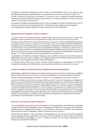 Rapport d’activité SOS hépatites Fédération 2018 - 53/56
Les TROD ont révolutionné le dépistage du VIH et du VHC en les démédicalisant. N’y a-t-il pas urgence à avoir
des TROD VHB, alors que les premières études comme Optiscreen ont montré son intérêt, il y a déjà 4 ans ?
Le TASP (Treatment As Prevention) a été rapporté il y a plus de 15 ans au colloque International Addictions
Toxicomanies Hépatites SIDA (ATHS), pourquoi cette réflexion n’est-elle pas menée dans le VHB, alors qu’elle a
montré son intérêt dans le VIH et le VHC ?
Les programmes d’éducation thérapeutique qui ont si bien accompagné des milliers de patients dans le VHC ne
doivent-ils pas évoluer vers des programmes VHB ? L’hépatite B pourrait emboîter le pas de l’hépatite C.
Une problématique complexe à laquelle s’est attelé le professeur Vincent DI MARTINO.
CANCER DU FOIE ET CHIRURGIE : PLACES ET LIMITES ?
Le cancer du foie a très mauvaise réputation et chaque année, il fait de plus en plus de morts en France, avec
4 000 décès. Il faut se souvenir qu’il est responsable d’un million de morts chaque année, dans le monde.
90 % des personnes atteintes d’un cancer du foie vivent dans un pays où il n’y a aucune possibilité thérapeutique.
En quelques années, la prise en charge du cancer du foie a vécu une véritable révolution thérapeutique :
développement de chimiothérapie active, chimio embolisation, radiothérapie stéréotaxique. Pourtant, le cancer
du foie est devenu une des premières causes de transplantation hépatique. La chirurgie du cancer du foie a-t-
elle connu la même révolution ? La chirurgie du foie et les ablations partielles, voire les tumorectomies sont de
plus en plus fréquentes, mais leur place est-elle standardisée ? Ou sa place est-elle différente en fonction des
équipes ? Y a-t-il une compétition entre la transplantation et la chirurgie du foie ?
La répartition et le nombre de chirurgiens hépatiques sont-ils suffisants et corrects sur le territoire (quid des
DROM COM) ? Qui sont les bons candidats à une chirurgie partielle du foie en 2018 ? Quelles attentes doit-on
formuler vis-à-vis d’associations de malades comme SOS Hépatites ?
Le Professeur Bruno HEYD, chef de service chirurgie viscérale, digestive et cancérologique de l’Unité de
transplantation hépatique du CHRU Besançon, nous a exposé ses observations et convictions sur le sujet.
VOYAGE AU QUEBEC A LA DECOUVERTE DE L’ASSOCIATION HEPATITES RESSOURCES
SOS Hépatites a régulièrement invité des associations francophones lors de son Forum annuel. Pour sa vingtième
édition en 2018, nous avons mis à l’honneur une association québécoise : l’association Hépatites ressources.
Quel est le paysage hépatologique au Québec ? En 2018, y a-t-il un dépistage et un traitement universel ?
Les tests et les traitements sont-ils pris en charge à 100 % par l’Etat ? Le vaccin de l’hépatite B est-il obligatoire ?
Quelle est la place de l’élastométrie impulsionnelle et de la biopsie hépatique ou de l’évaluation sanguine de la
fibrose ? Quelle est la place d’une association comme Hépatites ressources ? Quelle est son action au quotidien
? Fait-elle du lobbying auprès des politiques ? Quelle différence faites-vous entre des malades, des militants et
des salariés ? Quelles relations entretenez-vous avec les politiques, les médecins et les sociétés savantes ? Quels
sont les subsides de l’association ? En tant qu’invité d’honneur 2018, quel regard portez-vous sur le paysage
hépatologique français que vous découvrez depuis deux jours ? Quel est votre ressenti face aux actions de SOS
Hépatites ? Comment peut-on améliorer le partenariat avec des associations francophones comme la vôtre ?
Les questions et sujets d’échanges n’ont pas manqué.
DEPISTAGE : QUI, POUR QUOI FAIRE ET COMMENT ?
L’enjeu de l’hépatite C aujourd’hui ce n’est ni le traitement, ni l’accompagnement, mais simplement le dépistage
car aujourd’hui l’annonce du dépistage s’associe à l’engagement de la guérison. Nous venons de passer 20 ans
pendant lesquels le dépistage était réservé au corps médical et freiné par la difficulté des traitements.
Aujourd’hui qui est acteur du dépistage ? Quelle est la place du refus d’un patient ?
Pourquoi faut-il se dépister » ? Cette information est fondamentale car c’est elle qui sera donnée aux patients
ou au grand public. Quels messages devons-nous porter ? Comment dépister par prise de sang, par TROD (Test
Rapide d’Orientation Diagnostique) ou autre ? Le débat est ouvert mais les modes d’autorisation et de
financement sont totalement différents !
 