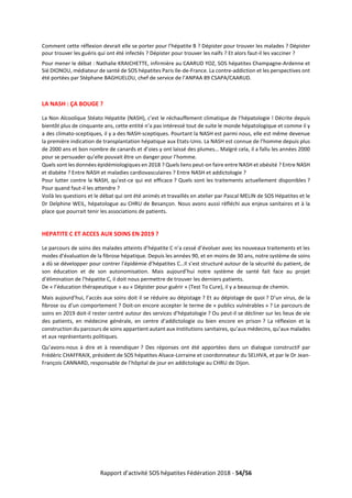 Rapport d’activité SOS hépatites Fédération 2018 - 54/56
Comment cette réflexion devrait elle se porter pour l’hépatite B ? Dépister pour trouver les malades ? Dépister
pour trouver les guéris qui ont été infectés ? Dépister pour trouver les naïfs ? Et alors faut-il les vacciner ?
Pour mener le débat : Nathalie KRAICHETTE, infirmière au CAARUD YOZ, SOS hépatites Champagne-Ardenne et
Sié DIONOU, médiateur de santé de SOS hépatites Paris Ile-de-France. La contre-addiction et les perspectives ont
été portées par Stéphane BAGHUELOU, chef de service de l’ANPAA 89 CSAPA/CAARUD.
LA NASH : ÇA BOUGE ?
La Non Alcoolique Stéato Hépatite (NASH), c’est le réchauffement climatique de l’hépatologie ! Décrite depuis
bientôt plus de cinquante ans, cette entité n’a pas intéressé tout de suite le monde hépatologique et comme il y
a des climato-sceptiques, il y a des NASH-sceptiques. Pourtant la NASH est parmi nous, elle est même devenue
la première indication de transplantation hépatique aux Etats-Unis. La NASH est connue de l’homme depuis plus
de 2000 ans et bon nombre de canards et d’oies y ont laissé des plumes… Malgré cela, il a fallu les années 2000
pour se persuader qu’elle pouvait être un danger pour l’homme.
Quels sont les données épidémiologiques en 2018 ? Quels liens peut-on faire entre NASH et obésité ? Entre NASH
et diabète ? Entre NASH et maladies cardiovasculaires ? Entre NASH et addictologie ?
Pour lutter contre la NASH, qu’est-ce qui est efficace ? Quels sont les traitements actuellement disponibles ?
Pour quand faut-il les attendre ?
Voilà les questions et le débat qui ont été animés et travaillés en atelier par Pascal MELIN de SOS Hépatites et le
Dr Delphine WEIL, hépatologue au CHRU de Besançon. Nous avons aussi réfléchi aux enjeux sanitaires et à la
place que pourrait tenir les associations de patients.
HEPATITE C ET ACCES AUX SOINS EN 2019 ?
Le parcours de soins des malades atteints d’hépatite C n’a cessé d’évoluer avec les nouveaux traitements et les
modes d’évaluation de la fibrose hépatique. Depuis les années 90, et en moins de 30 ans, notre système de soins
a dû se développer pour contrer l’épidémie d’hépatites C…Il s’est structuré autour de la sécurité du patient, de
son éducation et de son autonomisation. Mais aujourd’hui notre système de santé fait face au projet
d’élimination de l’hépatite C, il doit nous permettre de trouver les derniers patients.
De « l’éducation thérapeutique » au « Dépister pour guérir » (Test To Cure), il y a beaucoup de chemin.
Mais aujourd’hui, l’accès aux soins doit il se réduire au dépistage ? Et au dépistage de quoi ? D’un virus, de la
fibrose ou d’un comportement ? Doit-on encore accepter le terme de « publics vulnérables » ? Le parcours de
soins en 2019 doit-il rester centré autour des services d’hépatologie ? Ou peut-il se décliner sur les lieux de vie
des patients, en médecine générale, en centre d’addictologie ou bien encore en prison ? La réflexion et la
construction du parcours de soins appartient autant aux institutions sanitaires, qu’aux médecins, qu’aux malades
et aux représentants politiques.
Qu’avons-nous à dire et à revendiquer ? Des réponses ont été apportées dans un dialogue constructif par
Frédéric CHAFFRAIX, président de SOS hépatites Alsace-Lorraine et coordonnateur du SELHVA, et par le Dr Jean-
François CANNARD, responsable de l’hôpital de jour en addictologie au CHRU de Dijon.
 