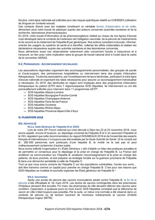 Rapport d’activité SOS hépatites Fédération 2018 - 6/56
De plus, notre ligne nationale est sollicitée pour des risques spécifiques relatifs au CHEMSEX (utilisation
de drogues en contexte sexuel).
Ces contacts directs avec les malades constituent un véritable terrain d’observation et de veille,
alimentant ainsi notre travail de plaidoyer auprès des acteurs concernés (autorités sanitaires et de la
recherche, laboratoires pharmaceutiques).
En 2018, notre travail d’information et de pharmacovigilance réalisé au niveau de nos lignes d’écoute
s’est développé dans le contexte de l’extension de l’obligation vaccinale, de la pénurie de médicaments
et de vaccins et du traitement de l’hépatite B par génériques. Nos actions consistent à écouter, informer,
orienter les usagers du système de santé et à identifier, collecter les effets indésirables et réaliser les
déclarations nécessaires auprès des autorités sanitaires et des laboratoires concernés.
Nous alimentons aussi nos observatoires notamment celui concernant l’accès à l’assurance et à
l’emprunt, en lien avec notre implication dans le groupe de travail national droit à l’oubli dans le cadre
de la convention AERAS.
II.2. PERMANENCES - ACCOMPAGNEMENT DES MALADES
Les associations régionales organisent des accompagnements personnalisés, des groupes de parole
et d’auto-support, des permanences hospitalières ou interviennent dans des projets d’éducation
thérapeutique. Toutes les associations, par l’investissement de leurs bénévoles, participent à notre ligne
d’écoute nationale et organisent les relais nécessaires pour assurer un accompagnement individualisé
si nécessaire. En 2018, des bénévoles en région sont impliqués dans des programmes d’éducation
thérapeutique du patient (ETP) dans 7 régions/espaces SOS Hépatites. Ils interviennent ou ont été
ponctuellement sollicités pour intervenir dans 11 programmes d’ETP :
→ SOS hépatites Alsace-Lorraine
→ SOS hépatites Bourgogne-Franche-Comté
→ SOS hépatites Champagne-Ardenne
→ SOS hépatites Paris-Ile-de-France
→ SOS hépatites Occitanie
→ SOS hépatites Rhône-Alpes
→ SOS hépatites Provence-Alpes-Côte d’Azur
III. PLAIDOYERS 2018
III1. HEPATITE B
III.1.a. Etats Généraux de l’hépatite B en 2019
Lors de notre 20e Forum national qui s’est déroulé à Dijon les 22 et 23 novembre 2018, nous
avons appelé, encore et toujours, au dépistage universel de l’hépatite B et C en associant l’hépatite et
le VIH, rappelant que cette recommandation du rapport DHUMEAUX 2016 et de l’ensemble des experts
français et internationaux n’a toujours pas été avalisée par la Haute Autorité de Santé. Or le constat est
là : 280 000 personnes sont porteuses d’une hépatite B, la moitié ne le sait pas et peut
malheureusement contaminer d’autres sujets.
Nous avons sollicité l’organisation d’« États Généraux » afin d’établir un bilan des pratiques actuelles et
de permettre un consensus pour le dépistage et la prise en charge de l’hépatite B. La France doit
améliorer sa communication sur l’hépatite B, améliorer l’accompagnement et la prise en charge des
patients, de leurs proches, et doit préparer sa stratégie fondée sur la guérison prochaine de l’hépatite
B dans une démarche semblable à celle de l’hépatite C.
Tout ce que nous avons compris de l’hépatite C sur les populations vulnérables, l’accès aux soins…
doit être transmis comme un capital pour prendre en charge l’hépatite B. C’est pour ces raisons que
SOS Hépatites se mobilise et souhaite organiser les États généraux de l’hépatite B !
III1.b. Vaccination
Après une année de pénurie des vaccins monovalents adulte contre l’hépatite B, la fin de la
pénurie a été officialisée le 1er mars 2018. Les stocks de vaccins contingentés dans les pharmacies
d’hôpitaux devaient être écoulés. Fin mars, les pharmacies de ville devaient délivrer des vaccins sans
condition. Cependant, à quelques jours du mois d’avril, SOS Hépatites constatait que la délivrance de
vaccin en ville n’était toujours pas possible. Par la suite, un retour à la normale a été observé dans un
contexte de pénurie ou de tension touchant de nombreux médicaments et vaccins d'intérêt
thérapeutique majeur (MITM).
 