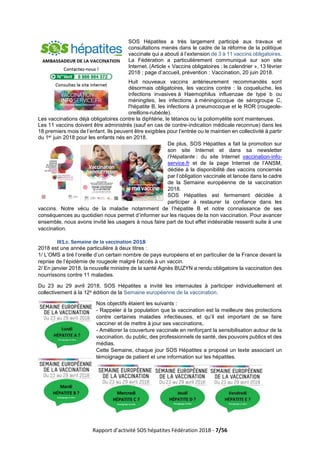 Rapport d’activité SOS hépatites Fédération 2018 - 7/56
SOS Hépatites a très largement participé aux travaux et
consultations menés dans le cadre de la réforme de la politique
vaccinale qui a abouti à l’extension de 3 à 11 vaccins obligatoires.
La Fédération a particulièrement communiqué sur son site
Internet. (Article « Vaccins obligatoires : le calendrier », 13 février
2018 ; page d’accueil, prévention : Vaccination, 20 juin 2018.
Huit nouveaux vaccins antérieurement recommandés sont
désormais obligatoires, les vaccins contre : la coqueluche, les
infections invasives à Haemophilus influenzae de type b ou
méningites, les infections à méningocoque de sérogroupe C,
l'hépatite B, les infections à pneumocoque et le ROR (rougeole-
oreillons-rubéole).
Les vaccinations déjà obligatoires contre la diphtérie, le tétanos ou la poliomyélite sont maintenues.
Les 11 vaccins doivent être administrés (sauf en cas de contre-indication médicale reconnue) dans les
18 premiers mois de l’enfant. Ils peuvent être exigibles pour l’entrée ou le maintien en collectivité à partir
du 1er juin 2018 pour les enfants nés en 2018.
De plus, SOS Hépatites a fait la promotion sur
son site Internet et dans sa newsletter
l’Hépatante : du site Internet vaccination-info-
service.fr et de la page Internet de l’ANSM,
dédiée à la disponibilité des vaccins concernés
par l’obligation vaccinale et lancée dans le cadre
de la Semaine européenne de la vaccination
2018.
SOS Hépatites est fermement décidée à
participer à restaurer la confiance dans les
vaccins. Notre vécu de la maladie notamment de l’hépatite B et notre connaissance de ses
conséquences au quotidien nous permet d’informer sur les risques de la non vaccination. Pour avancer
ensemble, nous avons invité les usagers à nous faire part de tout effet indésirable ressenti suite à une
vaccination.
III1.c. Semaine de la vaccination 2018
2018 est une année particulière à deux titres :
1/ L’OMS a tiré l’oreille d’un certain nombre de pays européens et en particulier de la France devant la
reprise de l’épidémie de rougeole malgré l’accès à un vaccin.
2/ En janvier 2018, la nouvelle ministre de la santé Agnès BUZYN a rendu obligatoire la vaccination des
nourrissons contre 11 maladies.
Du 23 au 29 avril 2018, SOS Hépatites a invité les internautes à participer individuellement et
collectivement à la 12e édition de la Semaine européenne de la vaccination.
Nos objectifs étaient les suivants :
- Rappeler à la population que la vaccination est la meilleure des protections
contre certaines maladies infectieuses, et qu’il est important de se faire
vacciner et de mettre à jour ses vaccinations,
- Améliorer la couverture vaccinale en renforçant la sensibilisation autour de la
vaccination, du public, des professionnels de santé, des pouvoirs publics et des
médias.
Cette Semaine, chaque jour SOS Hépatites a proposé un texte associant un
témoignage de patient et une information sur les hépatites.
 