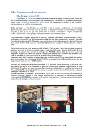 Rapport d’activité SOS hépatites Fédération 2018 - 8/56
III.2. LA FRANCE SANS HEPATITE C, C’EST MAINTENANT
III.2.a. Campagne nationale 2018
A l’occasion du 18 e Forum national Hépatites virales et Maladies du foie organisé à Paris en
2016, SOS Hépatites et l’Association française pour l’étude du foie (AFEF) ont réussi leur plaidoyer en
faveur d’une campagne d’information grand public sur l’épidémie d’hépatite C, sa révolution
thérapeutique et sa maîtrise rendue possible
Cette campagne a été débutée en avril 2018 avec le soutien institutionnel du laboratoire
pharmaceutique Gilead Sciences. Faire de la France un laboratoire mondial de l’éradication du virus de
l’hépatite C, c’est le pari fou que nous avons lancé le 12 avril à l’occasion du congrès européen de
l’EASL, rassemblant à Paris quelque 10 000 spécialistes des maladies du foie.
Le gouvernement français a annoncé le 26 mars qu’il souhaitait « éliminer le virus de l’hépatite C (VHC)
en France à l’horizon 2025 ». SOS Hépatites s’est félicitée que les pouvoirs publics partagent avec elle
l’ambition d’éradiquer le VHC. Mais pour ceux que le virus menace silencieusement d’une cirrhose ou
d’un cancer du foie, 2025, c’est loin ! C’est dès 2018 qu’il faut engager la dernière bataille contre le
VHC.
Dans cette perspective, nous avons donné le 12 avril à Paris le coup d’envoi d’une grande campagne
d’actions de terrain et de communication visant à « déminer la France » du virus de l’hépatite C. Une
campagne à laquelle sont appelés à participer les 120 000 patients déjà guéris, mais aussi les
soignants, les pouvoirs publics, les acteurs économiques et sociaux et l’ensemble des citoyens, pour
faire de la France un « laboratoire mondial » de l’éradication de l’hépatite C.
Le soutien apporté le 12 avril par la Société française d’hépatologie (AFEF) et l’Association des hépato-
gastroentérologues des hôpitaux généraux (ANGH) à la campagne de SOS Hépatites prouve que les
soignants s’investissent avec SOS Hépatites.
Bâtie sur des valeurs de solidarité entre malades, SOS Hépatites veut aussi afficher sa solidarité avec
les malades des autres pays. Toutes les 20 secondes, une nouvelle personne est infectée par le virus
de l’hépatite C quelque part dans le monde. Symboliquement, l’association a installé un portique dans
l’enceinte de l’EASL, décomptant en temps réel ces nouvelles contaminations afin de rappeler à chaque
participant l’importance de l’enjeu.
Entre le début et la fin de l’EASL, en l’espace de 5 jours, plus de 20 000 nouveaux cas seront ainsi à
déplorer. Éradiquer l’hépatite C, cette maladie chronique dont on peut guérir et qui demeure pourtant
responsable de 400 000 décès annuels sur la planète, c’est ralentir le compteur des contaminations
et accélérer le compteur des guérisons.
 