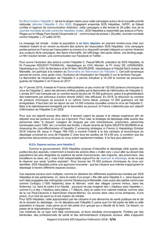 Rapport d’activité SOS hépatites Fédération 2018 - 9/56
Du Bruit Contre L’Hépatite C, tel est le slogan retenu pour cette campagne autour de la nouvelle priorité
nationale, éliminer l’hépatite C d’ici 2025. Engageant ensemble SOS Hépatites, l’AFEF, et Gilead
confiée à l’agence de communication Addiction, cette campagne a été lancée le 28 juillet, lors de la
Journée mondiale de lutte contre les hépatites virales. SOS Hépatites a rassemblé ses acteurs à Paris-
Plages sur le Village Paris Santé Citoyenneté (cf. : communiqué de presse « 28 juillet, Journée mondiale
contre l’hépatite », 27 juillet 2018)
Le message est simple : inciter la population à se faire dépister en prenant rendez-vous chez son
médecin traitant et en venant au-devant des actions de l’association SOS Hépatites. Une campagne
portée partout en France par l’association au travers d’un dispositif complet intégrant un camion itinérant
aux couleurs de la campagne, des flyers informatifs, de l’affichage, des spots radios, une landing page,
un film d’action terrain, une communication sur Facebook et Twitter…
Pour suivre l’évolution des actions contre l’hépatite C, Pascal MELIN, président de SOS Hépatites, le
Dr Françoise ROUDOT-THORAVAL, hépatologue au CHU Mondor, le Pr Victor DE LEDINGHEN,
hépatologue au CHU de Bordeaux et le Dr Marc BOURLIERE, hépatologue à l’hôpital Saint-Joseph de
Marseille, ont participé à la création du Baromètre de l’élimination de l’hépatite C. Cet outil dynamique
permet de suivre, mois après mois, l’évolution de l’éradication de l’hépatite C sur le territoire français.
Le Baromètre de l’éradication de l’hépatite C a permis d’évaluer à 18 236 le nombre de personnes
guéries de l’hépatite C en France en 2017.
Au 1er janvier 2019, il restait en France métropolitaine un peu moins de 102 000 porteurs chroniques du
virus de l’hépatite C, selon les derniers chiffres publiés par le Baromètre de l’élimination de l’hépatite C.
L’année 2017 est marquée par un nombre record de plus de 18 000 guérisons, grâce à la généralisation
des traitements par antiviraux d’action directe (AAD), très efficaces. En 2018, la réduction du nombre
de porteurs chroniques se poursuit à un rythme moins élevé, puisque 14 000 guérisons ont été
enregistrées. Il faut bien sûr se réjouir de ces 14 000 victoires nouvelles contre le virus de l’hépatite C.
Mais si le ralentissement enregistré par le baromètre se poursuit, la France n’atteindra pas son objectif
d’élimination de l’hépatite C en 2025.
Pour que cet objectif puisse être atteint, il devient urgent de passer à la vitesse supérieure afin de
dépister tous les porteurs du virus qui s’ignorent. Pour cela, la stratégie de dépistage ciblé auprès des
personnes dites “à risques” (usagers de drogues par voie intraveineuse, prisonniers, personnes
transfusées avant 1992, etc.) a montré ses limites. L’étude récente de Sylvie DEUFFIC-BURBAN et al.
Assessing the cost-effectiveness of hepatitis C screening strategies in France (J Hepatology October
2018 Volume 69, Issue 4, Pages 785–792) a montré l’intérêt à la fois sanitaire et économique du
dépistage universel du virus de l’hépatite C chez tous les adultes de 18 à 80 ans, à condition que les
personnes découvertes porteuses du virus soient rapidement traitées. Il ne faut plus attendre !
III.2.b. Espaces sociaux sans hépatite C
Comme le gouvernement, SOS Hépatites propose d’intensifier le dépistage ciblé auprès des
publics les plus exposés, notamment à travers les actions dites « d’aller vers » pour aller au-devant des
populations les plus éloignées du système de santé (toxicomanes, des migrants, des prisonniers, des
travailleurs du sexe, etc.), mais il est indispensable aujourd’hui de repenser le dépistage, et de ne pas
le réserver aux seuls “publics exposés”. Pour trouver les 75 000 porteurs chroniques du virus non
identifiés, SOS Hépatites prône une approche innovante : que les citoyens eux-mêmes s’approprient le
dépistage à travers différents espaces sociaux.
Ces espaces sociaux sont multiples, comme en attestent les différentes expériences menées par SOS
Hépatites et ses partenaires. Ici, dans le cadre d’un projet « Ma ville sans hépatite C », dans lequel se
sont déjà engagées des métropoles comme Strasbourg et Marseille, mais aussi des petites communes
comme Corbigny (1 600 habitants) dans le Morvan, voire des villages comme Arreux, dans les
Ardennes. Là, dans le cadre d’un hôpital, : pourquoi ne pas imaginer des « hôpitaux sans hépatites »,
comme il y a des « hôpitaux sans tabac » ? Ailleurs, dans le cadre d’un cabinet médical, comme celui
de la rue Paul-Cézanne à Saint-Dizier (Haute-Marne). Ou encore dans celui d’une entreprise, d’une
prison, d’un club de sport ou d’une maison de retraite.
Pour SOS Hépatites, cette appropriation par les citoyens d’une démarche de santé publique est la clé
de la réussite du dépistage : on ne dépistera pas l’hépatite C parce que l’on fait partie de telle ou telle
population à risques, mais parce qu’on fait partie d’un groupe qui a décidé de le faire. Ce faisant, on
passe de la stigmatisation à l’engagement.
Les initiatives de ce type sont déjà nombreuses, et leurs résultats encourageants. Portées par des
bénévoles, des professionnels de santé et des administrateurs d’espaces sociaux, elles s’appuient
 