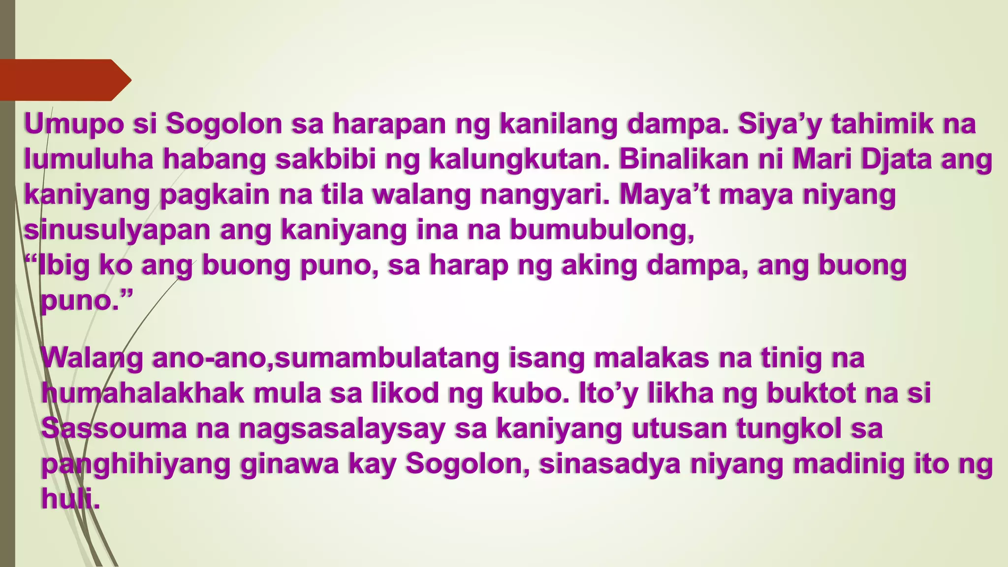 Umupo si Sogolon sa harapan ng kanilang dampa. Siya’y tahimik na
lumuluha habang sakbibi ng kalungkutan. Binalikan ni Mari Djata ang
kaniyang pagkain na tila walang nangyari. Maya’t maya niyang
sinusulyapan ang kaniyang ina na bumubulong,
“Ibig ko ang buong puno, sa harap ng aking dampa, ang buong
puno.”
Walang ano-ano,sumambulatang isang malakas na tinig na
humahalakhak mula sa likod ng kubo. Ito’y likha ng buktot na si
Sassouma na nagsasalaysay sa kaniyang utusan tungkol sa
panghihiyang ginawa kay Sogolon, sinasadya niyang madinig ito ng
huli.
 