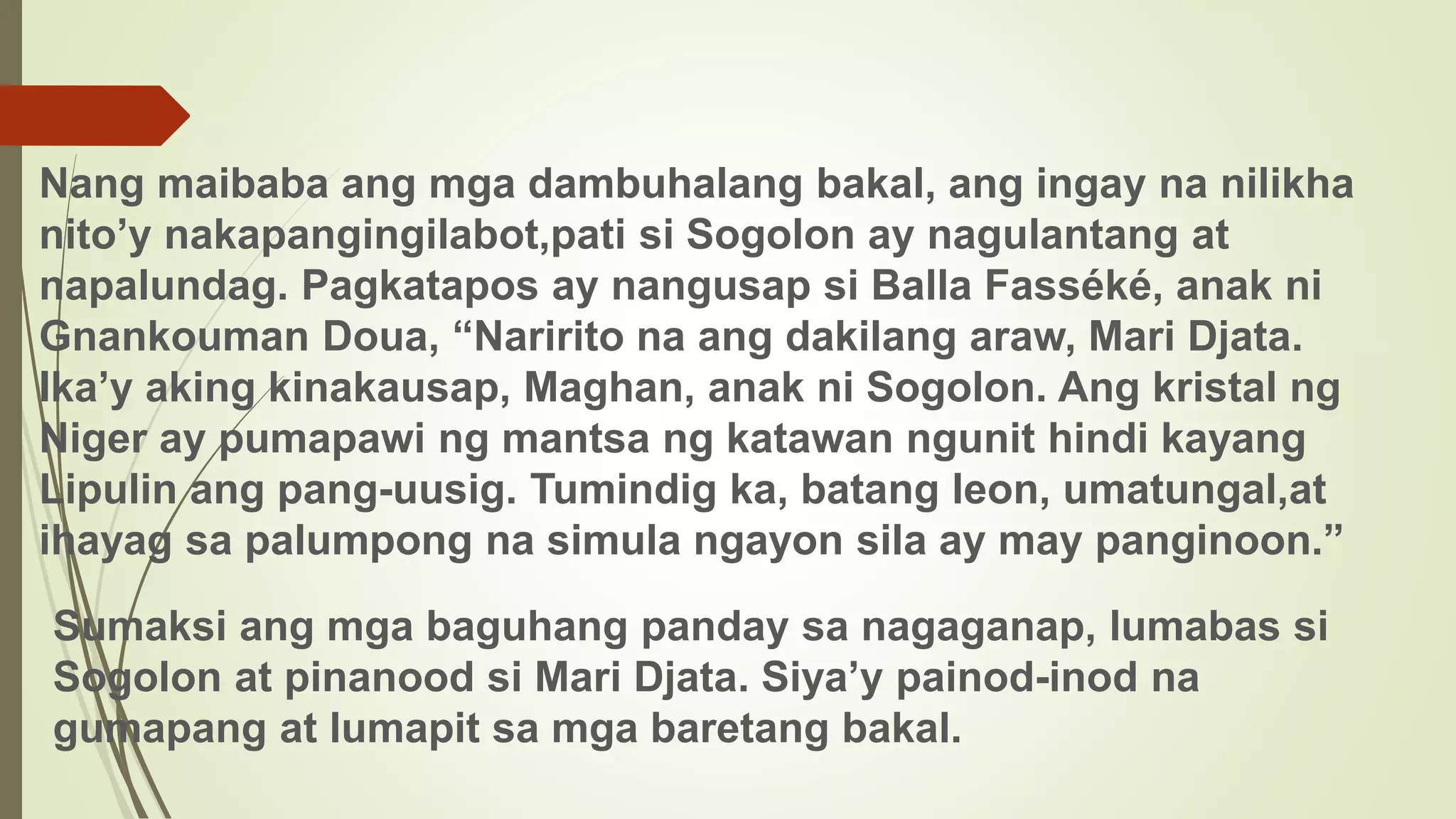 Nang maibaba ang mga dambuhalang bakal, ang ingay na nilikha
nito’y nakapangingilabot,pati si Sogolon ay nagulantang at
napalundag. Pagkatapos ay nangusap si Balla Fasséké, anak ni
Gnankouman Doua, “Naririto na ang dakilang araw, Mari Djata.
Ika’y aking kinakausap, Maghan, anak ni Sogolon. Ang kristal ng
Niger ay pumapawi ng mantsa ng katawan ngunit hindi kayang
Lipulin ang pang-uusig. Tumindig ka, batang leon, umatungal,at
ihayag sa palumpong na simula ngayon sila ay may panginoon.”
Sumaksi ang mga baguhang panday sa nagaganap, lumabas si
Sogolon at pinanood si Mari Djata. Siya’y painod-inod na
gumapang at lumapit sa mga baretang bakal.
 