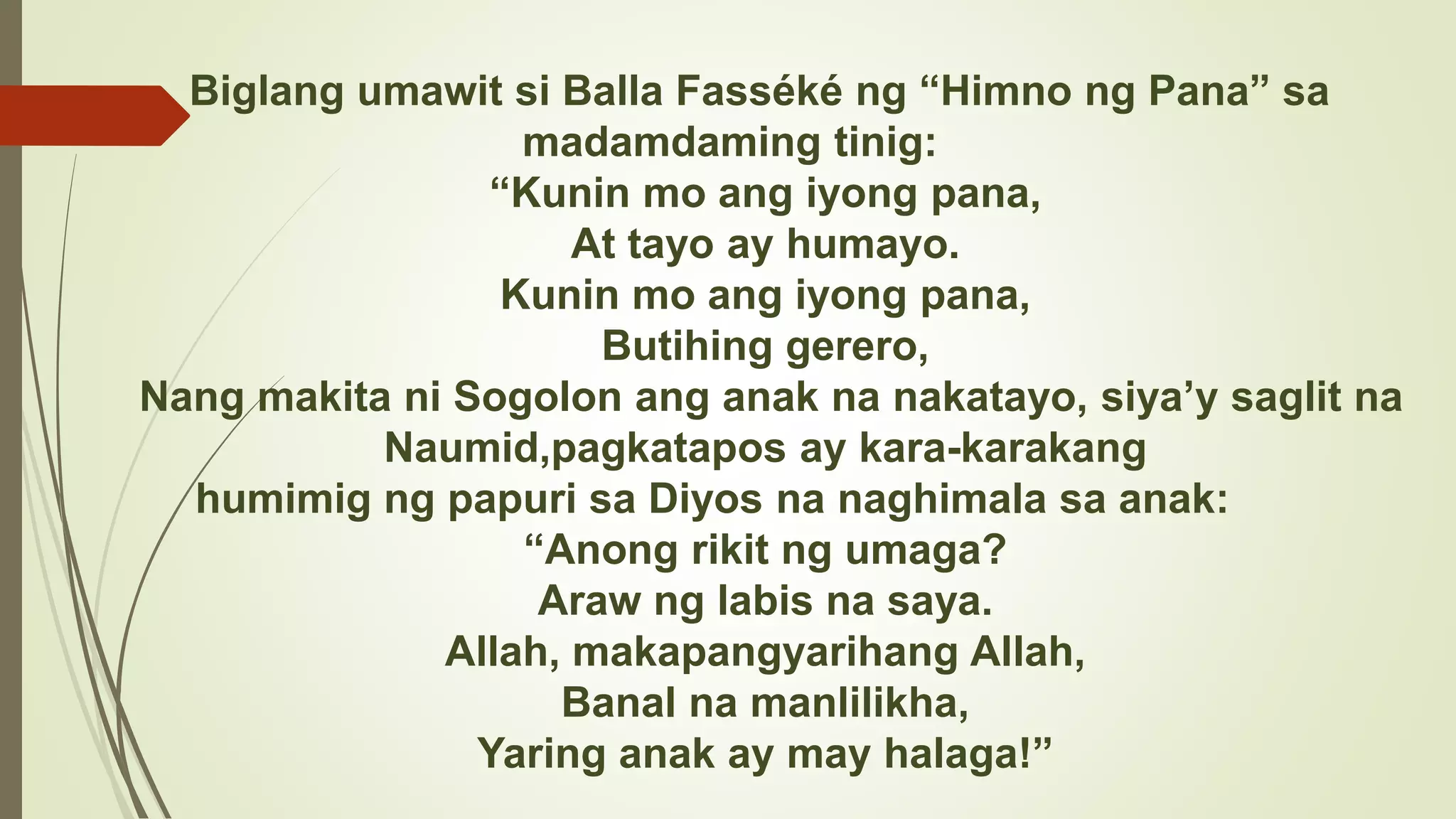 Biglang umawit si Balla Fasséké ng “Himno ng Pana” sa
madamdaming tinig:
“Kunin mo ang iyong pana,
At tayo ay humayo.
Kunin mo ang iyong pana,
Butihing gerero,
Nang makita ni Sogolon ang anak na nakatayo, siya’y saglit na
Naumid,pagkatapos ay kara-karakang
humimig ng papuri sa Diyos na naghimala sa anak:
“Anong rikit ng umaga?
Araw ng labis na saya.
Allah, makapangyarihang Allah,
Banal na manlilikha,
Yaring anak ay may halaga!”
 