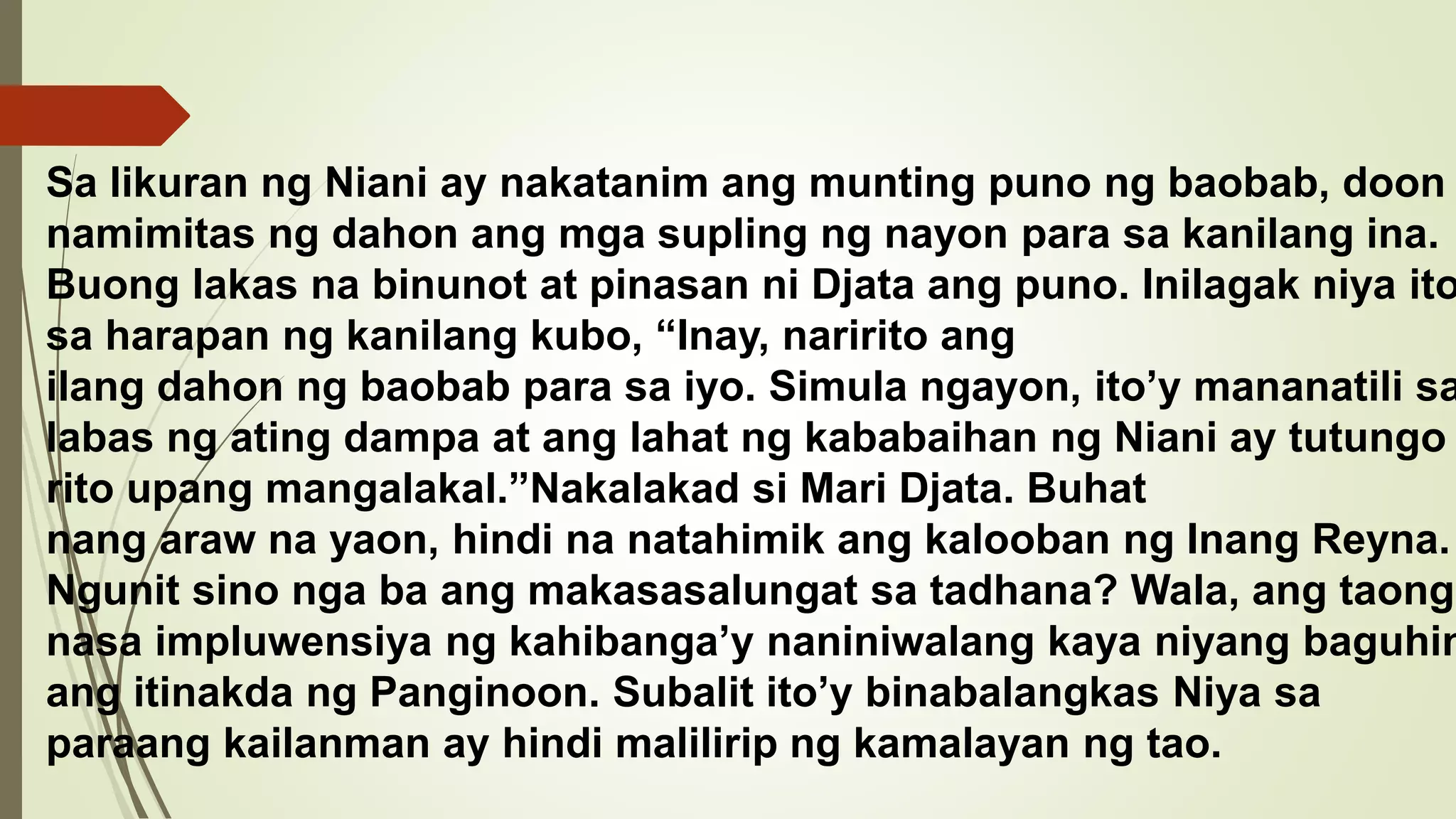 Sa likuran ng Niani ay nakatanim ang munting puno ng baobab, doon
namimitas ng dahon ang mga supling ng nayon para sa kanilang ina.
Buong lakas na binunot at pinasan ni Djata ang puno. Inilagak niya ito
sa harapan ng kanilang kubo, “Inay, naririto ang
ilang dahon ng baobab para sa iyo. Simula ngayon, ito’y mananatili sa
labas ng ating dampa at ang lahat ng kababaihan ng Niani ay tutungo
rito upang mangalakal.”Nakalakad si Mari Djata. Buhat
nang araw na yaon, hindi na natahimik ang kalooban ng Inang Reyna.
Ngunit sino nga ba ang makasasalungat sa tadhana? Wala, ang taong
nasa impluwensiya ng kahibanga’y naniniwalang kaya niyang baguhin
ang itinakda ng Panginoon. Subalit ito’y binabalangkas Niya sa
paraang kailanman ay hindi malilirip ng kamalayan ng tao.
 