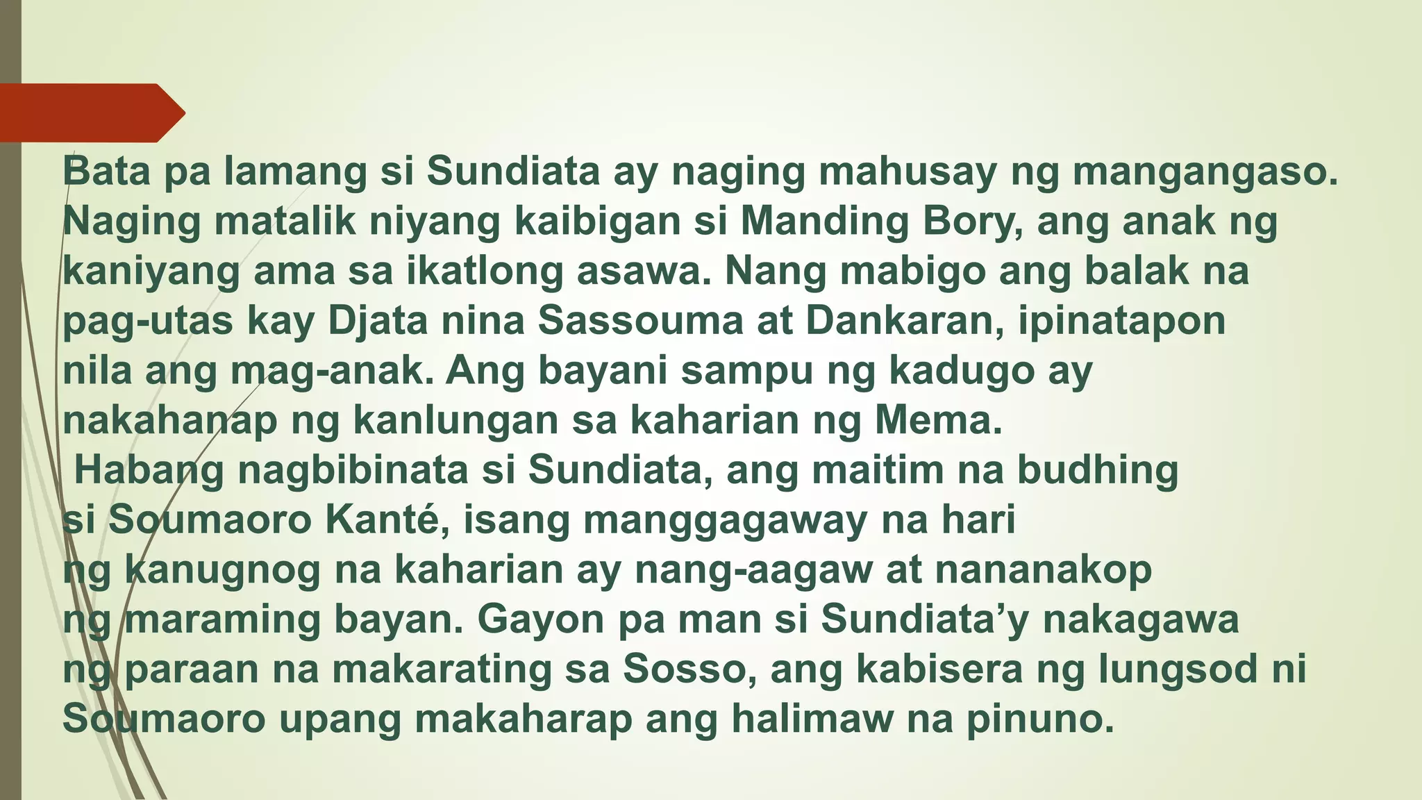 Bata pa lamang si Sundiata ay naging mahusay ng mangangaso.
Naging matalik niyang kaibigan si Manding Bory, ang anak ng
kaniyang ama sa ikatlong asawa. Nang mabigo ang balak na
pag-utas kay Djata nina Sassouma at Dankaran, ipinatapon
nila ang mag-anak. Ang bayani sampu ng kadugo ay
nakahanap ng kanlungan sa kaharian ng Mema.
Habang nagbibinata si Sundiata, ang maitim na budhing
si Soumaoro Kanté, isang manggagaway na hari
ng kanugnog na kaharian ay nang-aagaw at nananakop
ng maraming bayan. Gayon pa man si Sundiata’y nakagawa
ng paraan na makarating sa Sosso, ang kabisera ng lungsod ni
Soumaoro upang makaharap ang halimaw na pinuno.
 