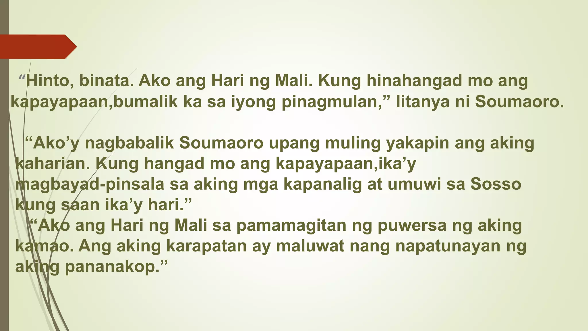 “Hinto, binata. Ako ang Hari ng Mali. Kung hinahangad mo ang
kapayapaan,bumalik ka sa iyong pinagmulan,” litanya ni Soumaoro.
“Ako’y nagbabalik Soumaoro upang muling yakapin ang aking
kaharian. Kung hangad mo ang kapayapaan,ika’y
magbayad-pinsala sa aking mga kapanalig at umuwi sa Sosso
kung saan ika’y hari.”
“Ako ang Hari ng Mali sa pamamagitan ng puwersa ng aking
kamao. Ang aking karapatan ay maluwat nang napatunayan ng
aking pananakop.”
 