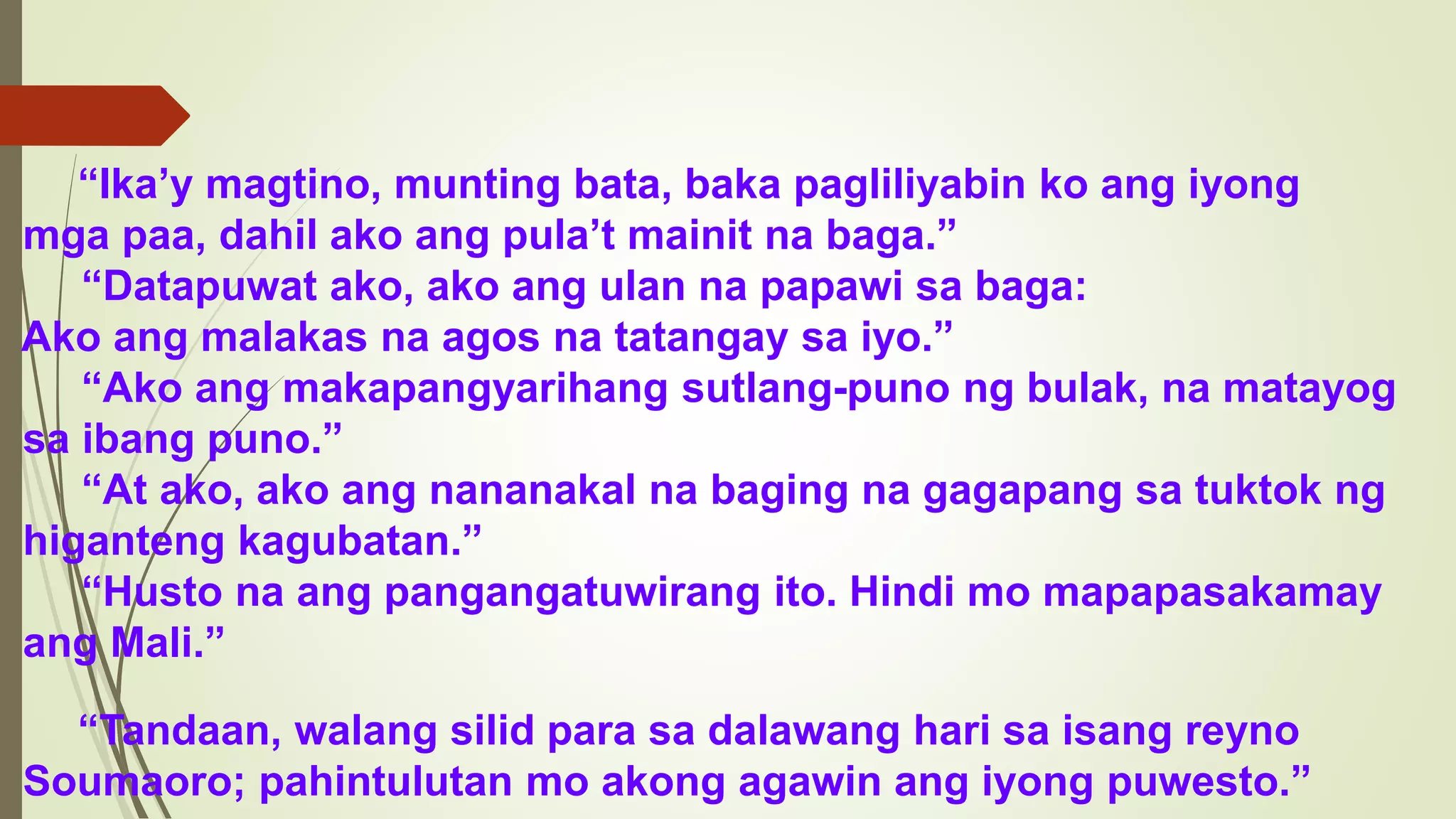 “Ika’y magtino, munting bata, baka pagliliyabin ko ang iyong
mga paa, dahil ako ang pula’t mainit na baga.”
“Datapuwat ako, ako ang ulan na papawi sa baga:
Ako ang malakas na agos na tatangay sa iyo.”
“Ako ang makapangyarihang sutlang-puno ng bulak, na matayog
sa ibang puno.”
“At ako, ako ang nananakal na baging na gagapang sa tuktok ng
higanteng kagubatan.”
“Husto na ang pangangatuwirang ito. Hindi mo mapapasakamay
ang Mali.”
“Tandaan, walang silid para sa dalawang hari sa isang reyno
Soumaoro; pahintulutan mo akong agawin ang iyong puwesto.”
 