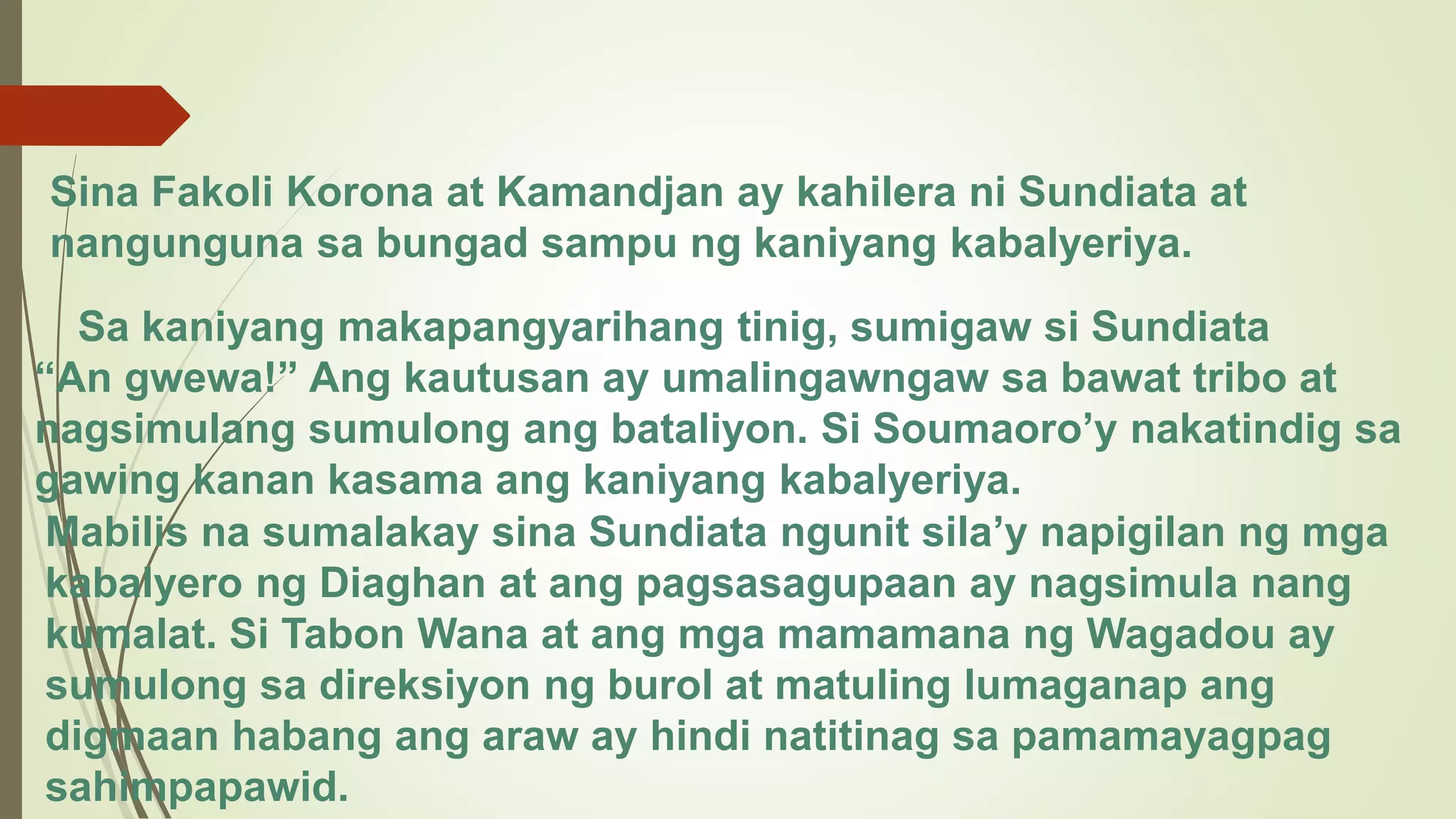 Sina Fakoli Korona at Kamandjan ay kahilera ni Sundiata at
nangunguna sa bungad sampu ng kaniyang kabalyeriya.
Sa kaniyang makapangyarihang tinig, sumigaw si Sundiata
“An gwewa!” Ang kautusan ay umalingawngaw sa bawat tribo at
nagsimulang sumulong ang bataliyon. Si Soumaoro’y nakatindig sa
gawing kanan kasama ang kaniyang kabalyeriya.
Mabilis na sumalakay sina Sundiata ngunit sila’y napigilan ng mga
kabalyero ng Diaghan at ang pagsasagupaan ay nagsimula nang
kumalat. Si Tabon Wana at ang mga mamamana ng Wagadou ay
sumulong sa direksiyon ng burol at matuling lumaganap ang
digmaan habang ang araw ay hindi natitinag sa pamamayagpag
sahimpapawid.
 