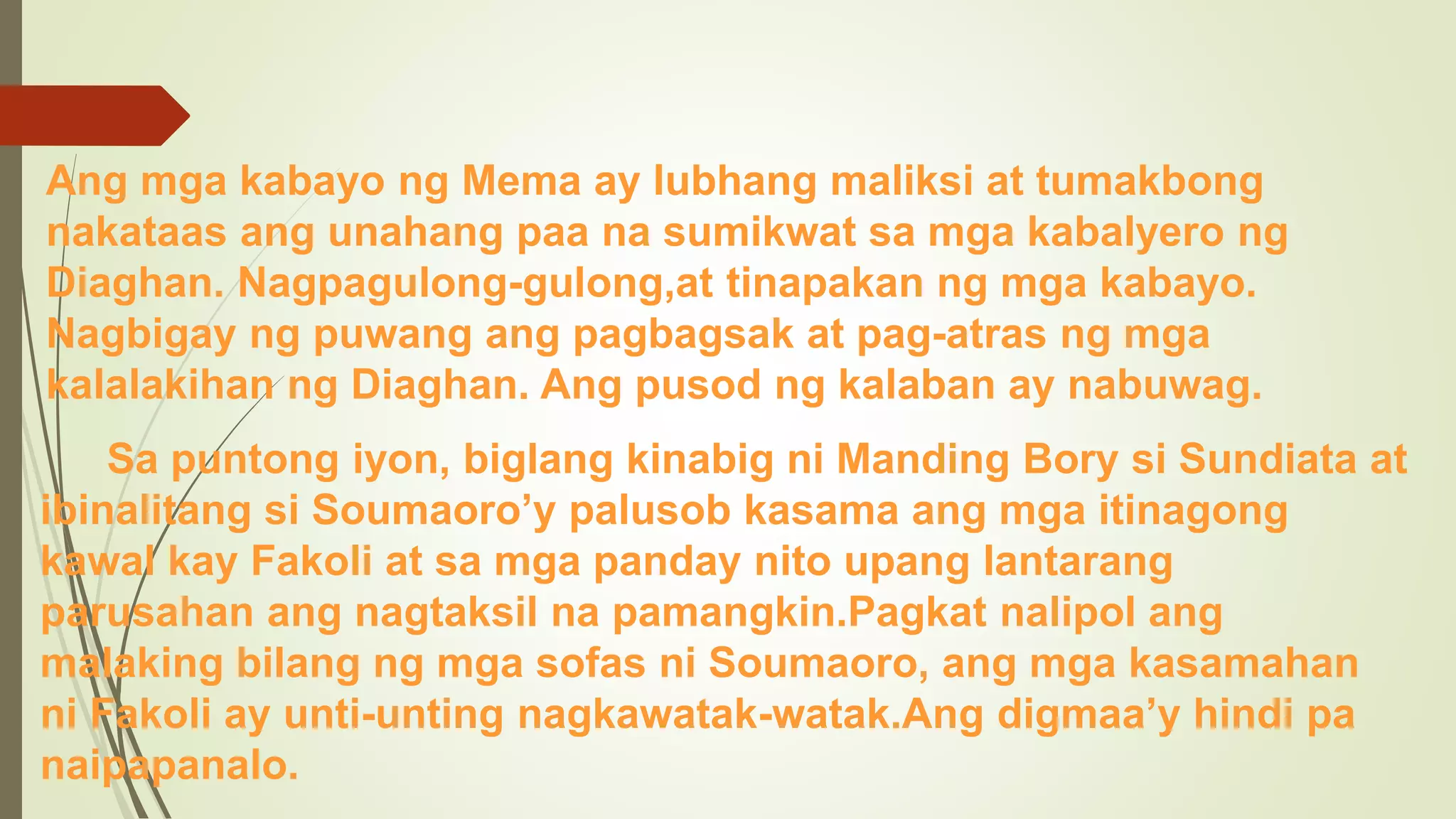 Ang mga kabayo ng Mema ay lubhang maliksi at tumakbong
nakataas ang unahang paa na sumikwat sa mga kabalyero ng
Diaghan. Nagpagulong-gulong,at tinapakan ng mga kabayo.
Nagbigay ng puwang ang pagbagsak at pag-atras ng mga
kalalakihan ng Diaghan. Ang pusod ng kalaban ay nabuwag.
Sa puntong iyon, biglang kinabig ni Manding Bory si Sundiata at
ibinalitang si Soumaoro’y palusob kasama ang mga itinagong
kawal kay Fakoli at sa mga panday nito upang lantarang
parusahan ang nagtaksil na pamangkin.Pagkat nalipol ang
malaking bilang ng mga sofas ni Soumaoro, ang mga kasamahan
ni Fakoli ay unti-unting nagkawatak-watak.Ang digmaa’y hindi pa
naipapanalo.
 