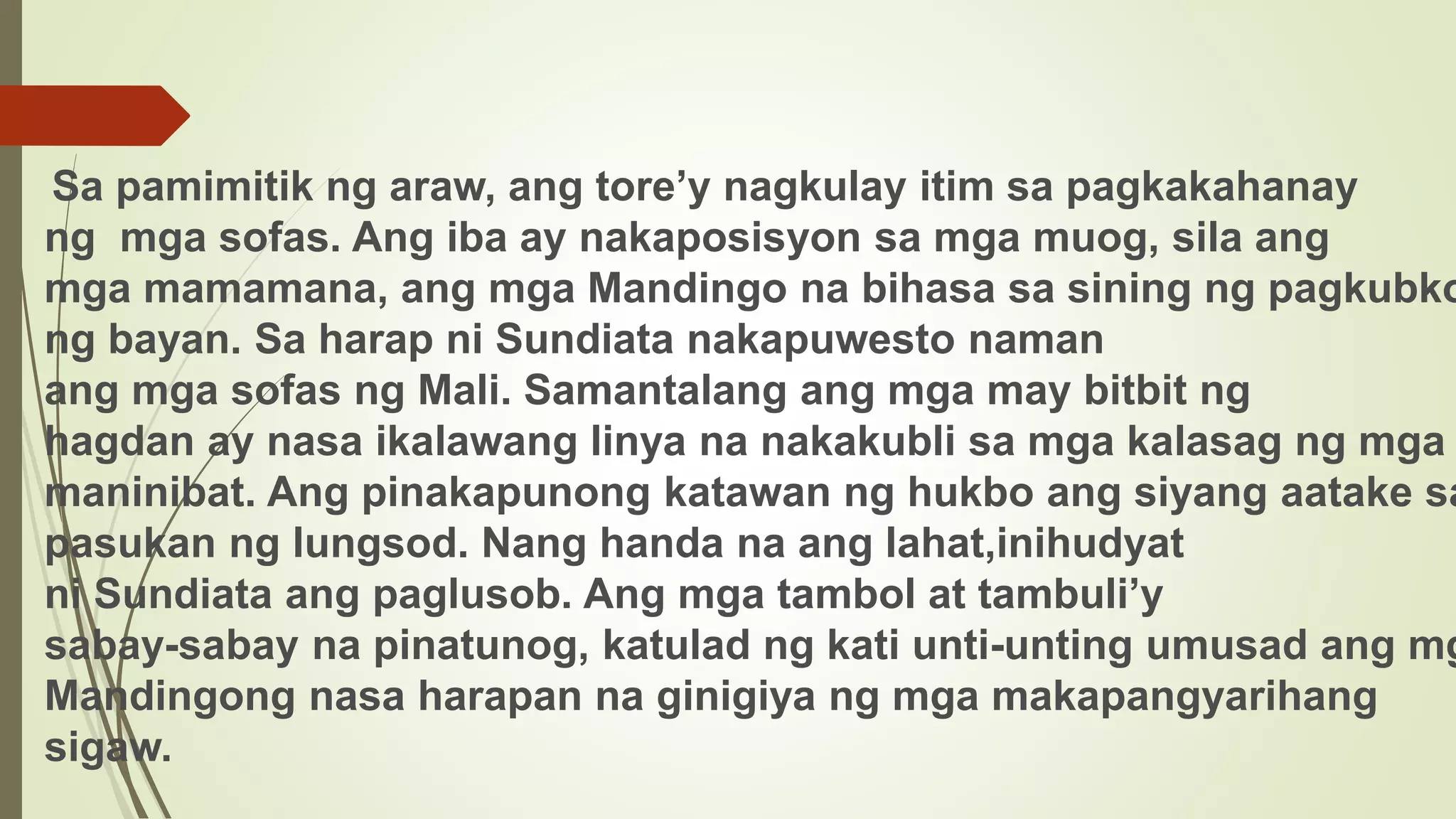 Sa pamimitik ng araw, ang tore’y nagkulay itim sa pagkakahanay
ng mga sofas. Ang iba ay nakaposisyon sa mga muog, sila ang
mga mamamana, ang mga Mandingo na bihasa sa sining ng pagkubko
ng bayan. Sa harap ni Sundiata nakapuwesto naman
ang mga sofas ng Mali. Samantalang ang mga may bitbit ng
hagdan ay nasa ikalawang linya na nakakubli sa mga kalasag ng mga
maninibat. Ang pinakapunong katawan ng hukbo ang siyang aatake sa
pasukan ng lungsod. Nang handa na ang lahat,inihudyat
ni Sundiata ang paglusob. Ang mga tambol at tambuli’y
sabay-sabay na pinatunog, katulad ng kati unti-unting umusad ang mg
Mandingong nasa harapan na ginigiya ng mga makapangyarihang
sigaw.
 