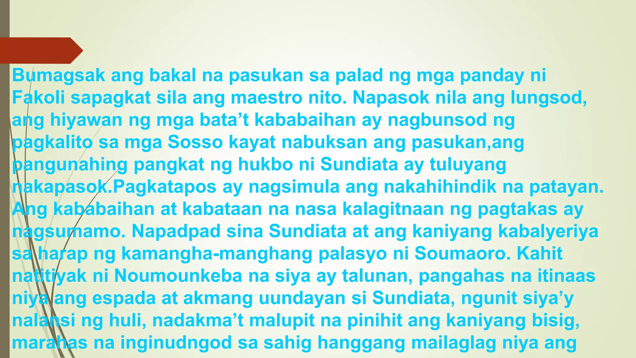 Bumagsak ang bakal na pasukan sa palad ng mga panday ni
Fakoli sapagkat sila ang maestro nito. Napasok nila ang lungsod,
ang hiyawan ng mga bata’t kababaihan ay nagbunsod ng
pagkalito sa mga Sosso kayat nabuksan ang pasukan,ang
pangunahing pangkat ng hukbo ni Sundiata ay tuluyang
nakapasok.Pagkatapos ay nagsimula ang nakahihindik na patayan.
Ang kababaihan at kabataan na nasa kalagitnaan ng pagtakas ay
nagsumamo. Napadpad sina Sundiata at ang kaniyang kabalyeriya
sa harap ng kamangha-manghang palasyo ni Soumaoro. Kahit
natitiyak ni Noumounkeba na siya ay talunan, pangahas na itinaas
niya ang espada at akmang uundayan si Sundiata, ngunit siya’y
nalansi ng huli, nadakma’t malupit na pinihit ang kaniyang bisig,
marahas na inginudngod sa sahig hanggang mailaglag niya ang
 