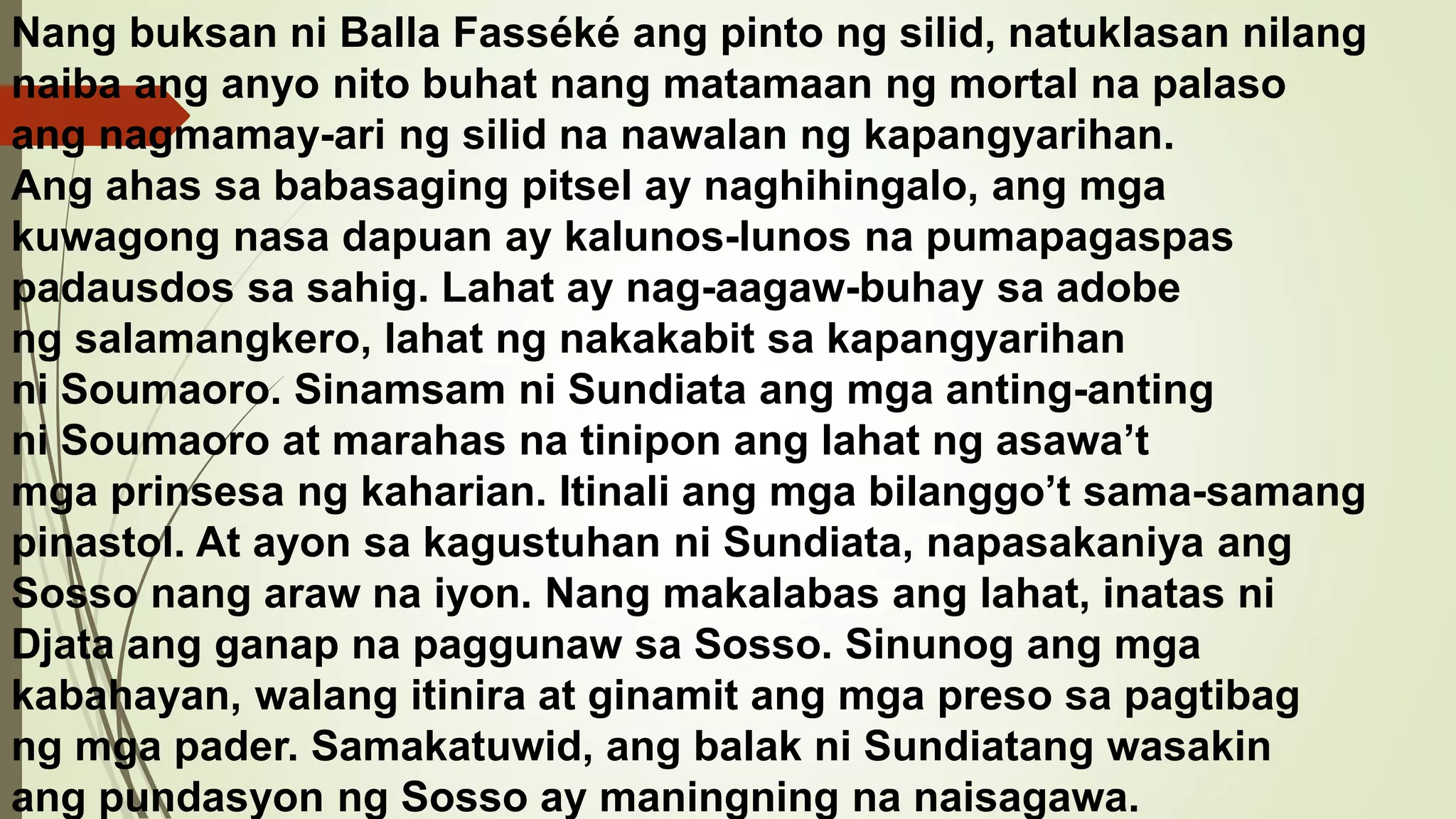 Nang buksan ni Balla Fasséké ang pinto ng silid, natuklasan nilang
naiba ang anyo nito buhat nang matamaan ng mortal na palaso
ang nagmamay-ari ng silid na nawalan ng kapangyarihan.
Ang ahas sa babasaging pitsel ay naghihingalo, ang mga
kuwagong nasa dapuan ay kalunos-lunos na pumapagaspas
padausdos sa sahig. Lahat ay nag-aagaw-buhay sa adobe
ng salamangkero, lahat ng nakakabit sa kapangyarihan
ni Soumaoro. Sinamsam ni Sundiata ang mga anting-anting
ni Soumaoro at marahas na tinipon ang lahat ng asawa’t
mga prinsesa ng kaharian. Itinali ang mga bilanggo’t sama-samang
pinastol. At ayon sa kagustuhan ni Sundiata, napasakaniya ang
Sosso nang araw na iyon. Nang makalabas ang lahat, inatas ni
Djata ang ganap na paggunaw sa Sosso. Sinunog ang mga
kabahayan, walang itinira at ginamit ang mga preso sa pagtibag
ng mga pader. Samakatuwid, ang balak ni Sundiatang wasakin
ang pundasyon ng Sosso ay maningning na naisagawa.
 