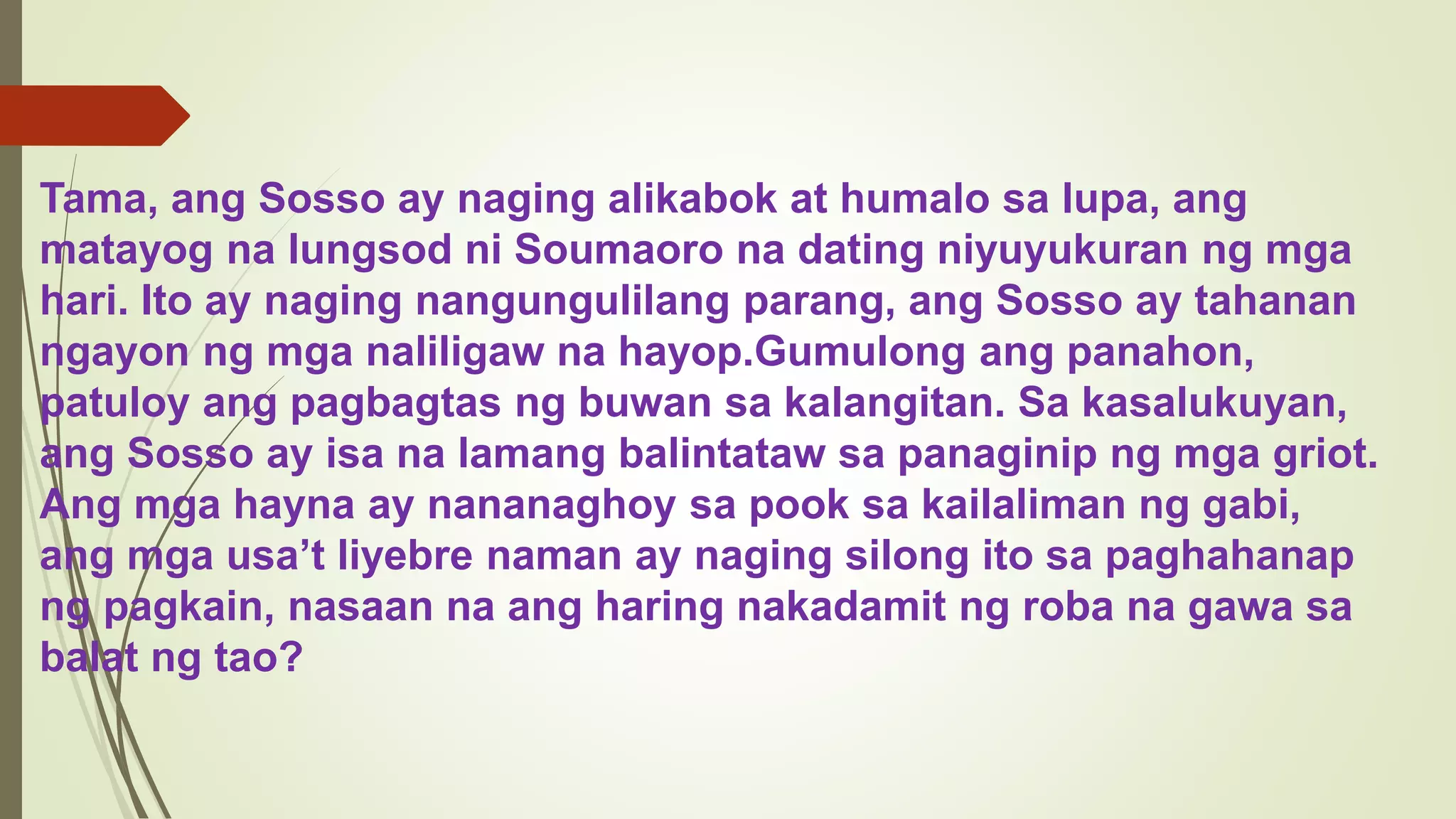 Tama, ang Sosso ay naging alikabok at humalo sa lupa, ang
matayog na lungsod ni Soumaoro na dating niyuyukuran ng mga
hari. Ito ay naging nangungulilang parang, ang Sosso ay tahanan
ngayon ng mga naliligaw na hayop.Gumulong ang panahon,
patuloy ang pagbagtas ng buwan sa kalangitan. Sa kasalukuyan,
ang Sosso ay isa na lamang balintataw sa panaginip ng mga griot.
Ang mga hayna ay nananaghoy sa pook sa kailaliman ng gabi,
ang mga usa’t liyebre naman ay naging silong ito sa paghahanap
ng pagkain, nasaan na ang haring nakadamit ng roba na gawa sa
balat ng tao?
 