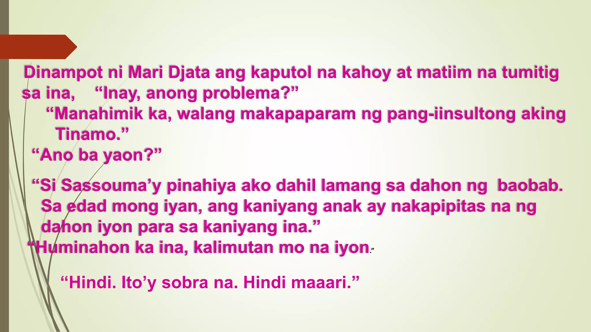 Dinampot ni Mari Djata ang kaputol na kahoy at matiim na tumitig
sa ina, “Inay, anong problema?”
“Manahimik ka, walang makapaparam ng pang-iinsultong aking
Tinamo.”
“Ano ba yaon?”
“Si Sassouma’y pinahiya ako dahil lamang sa dahon ng baobab.
Sa edad mong iyan, ang kaniyang anak ay nakapipitas na ng
dahon iyon para sa kaniyang ina.”
“Huminahon ka ina, kalimutan mo na iyon.”
“Hindi. Ito’y sobra na. Hindi maaari.”
 