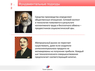 Фундаментальные подходы 2.2 Средства производства определяют общественные отношения. Сетевой контент  и технологии появляются в результате коллективного труда и бесплатного обмена – предвестников социалистической эры. Матриальный  рынок не перестает существовать, даже если создатели  интеллектуального  продукта не мотивированы на получение прибыли. Каждый шаг технологического совершенствования предполагает соответствующий капитал.  