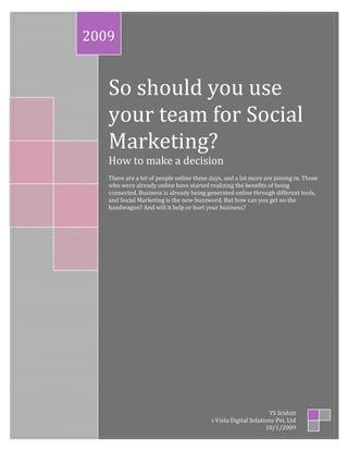 2009


   So should you use
   your team for Social
   Marketing?
   How to make a decision
   There are a lot of people online these days, and a lot more are joining in. Those
   who were already online have started realizing the benefits of being
   connected. Business is already being generated online through different tools,
   and Social Marketing is the new buzzword. But how can you get on the
   bandwagon? And will it help or hurt your business?




                                                                 YS Sridutt
                                          i-Vista Digital Solutions Pvt. Ltd
                                                                10/1/2009
 