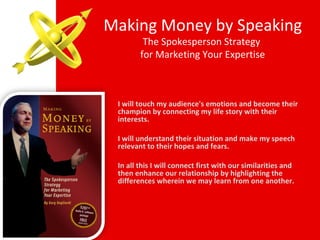 Making Money by Speaking The Spokesperson Strategy  for Marketing Your Expertise I will touch my audience's emotions and become their champion by connecting my life story with their interests. I will understand their situation and make my speech relevant to their hopes and fears. In all this I will connect first with our similarities and then enhance our relationship by highlighting the differences wherein we may learn from one another. 