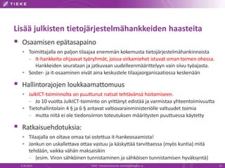 Lisää julkisten tietojärjestelmähankkeiden haasteita
 Osaamisen epätasapaino
 Toimittajalla on paljon tilaajaa enemmän kokemusta tietojärjestelmähankinnoista
– It-hankkeita ohjaavat työryhmät, joissa virkamiehet istuvat oman toimen ohessa.
Hankkeiden seurataan ja jatkuvaan uudelleenmäärittelyyn vain siivu työajasta.
 Soster- ja it-osaaminen eivät aina keskustele tilaajaorganisaatiossa keskenään
 Hallintorajojen loukkaamattomuus
 JulkICT-toiminnolta on puuttunut natsat tehtävänsä hoitamiseen.
– Jo 10 vuotta JulkICT-toiminto on yrittänyt edistää ja varmistaa yhteentoimivuutta
 Tietohallintolain 4 § ja 6 § antavat valtiovarainministeriölle valtuudet toimia
– mutta niitä ei ole tiedonsiirron toteutuksen määritysten puuttuessa käytetty
 Ratkaisuehdotuksia:
 Tilaajalla on oltava omaa tai ostettua it-hankeosaamista!
 Jonkun on uskallettava ottaa vastuu ja käskyttää tarvittaessa (myös kuntia) mitä
tehdään, vaikka vähän maksaisikin
– (esim. Viron sähköinen tunnistaminen ja sähköisen tunnistamisen hyväksyntä)
9.10.2014 TIEKE Tietoyhteiskunnan kehittämiskeskus ry 10
 