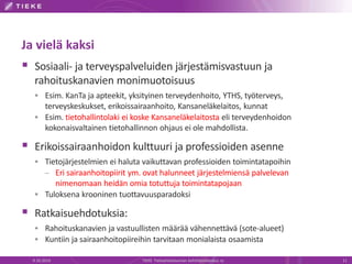 Ja vielä kaksi
 Sosiaali- ja terveyspalveluiden järjestämisvastuun ja
rahoituskanavien monimuotoisuus
 Esim. KanTa ja apteekit, yksityinen terveydenhoito, YTHS, työterveys,
terveyskeskukset, erikoissairaanhoito, Kansaneläkelaitos, kunnat
 Esim. tietohallintolaki ei koske Kansaneläkelaitosta eli terveydenhoidon
kokonaisvaltainen tietohallinnon ohjaus ei ole mahdollista.
 Erikoissairaanhoidon kulttuuri ja professioiden asenne
 Tietojärjestelmien ei haluta vaikuttavan professioiden toimintatapoihin
– Eri sairaanhoitopiirit ym. ovat halunneet järjestelmiensä palvelevan
nimenomaan heidän omia totuttuja toimintatapojaan
 Tuloksena krooninen tuottavuusparadoksi
 Ratkaisuehdotuksia:
 Rahoituskanavien ja vastuullisten määrää vähennettävä (sote-alueet)
 Kuntiin ja sairaanhoitopiireihin tarvitaan monialaista osaamista
9.10.2014 TIEKE Tietoyhteiskunnan kehittämiskeskus ry 11
 