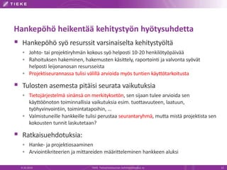 Hankepöhö heikentää kehitystyön hyötysuhdetta
 Hankepöhö syö resurssit varsinaiselta kehitystyöltä
 Johto- tai projektiryhmän kokous syö helposti 10-20 henkilötyöpäivää
 Rahoituksen hakeminen, hakemusten käsittely, raportointi ja valvonta syövät
helposti leijonanosan resursseista
 Projektiseurannassa tulisi välillä arvioida myös tuntien käyttötarkoitusta
 Tulosten asemesta pitäisi seurata vaikutuksia
 Tietojärjestelmä sinänsä on merkityksetön, sen sijaan tulee arvioida sen
käyttöönoton toiminnallisia vaikutuksia esim. tuottavuuteen, laatuun,
työhyvinvointiin, toimintatapoihin, …
 Valmistuneille hankkeille tulisi perustaa seurantaryhmä, mutta mistä projektista sen
kokousten tunnit laskutetaan?
 Ratkaisuehdotuksia:
 Hanke- ja projektiosaaminen
 Arviointikriteerien ja mittareiden määritteleminen hankkeen aluksi
9.10.2014 TIEKE Tietoyhteiskunnan kehittämiskeskus ry 12
 