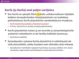 KanTa (ja KanSa) ovat paljon vartijoina
 Kun KanTa on syksyllä 2014 ;-) otettu valtakunnalliseen käyttöön
kaikkien terveydenhoidon tietojärjestelmien on tuotettava
potilastietonsa KanTa-järjestelmän standardoidussa muodossa.
 KanTa käytännössä pakottaa yhteentoimivuuteen!
 Ei ihme, että KanTa on yritetty vesittää päätearkistoksi.
 KanTa-järjestelmän tuloon ja sen kunnille ja sairaanhoitopiireille
asettamiin velvoitteisiin ei ole herätty kaikkialla Suomessa.
 Seuranta ja auditointi
 Sosiaalipuolen vastaava KanSa-järjestelmä ei valitettavasti ole
vielä yhtä pitkällä, vaikka haasteet ovat vähintään yhtä mittavat.
 Sosiaalitoimen henkilöstön työajasta huomattava osa kuluu edelleen mm. toisen
sosiaalialan organisaation puhelinpalvelun jonotusääntä kuunnellen…
9.10.2014 TIEKE Tietoyhteiskunnan kehittämiskeskus ry 13
 