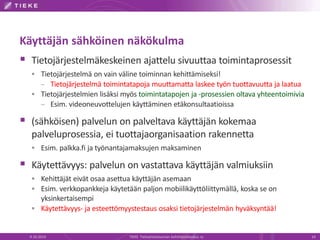 Käyttäjän sähköinen näkökulma
 Tietojärjestelmäkeskeinen ajattelu sivuuttaa toimintaprosessit
 Tietojärjestelmä on vain väline toiminnan kehittämiseksi!
– Tietojärjestelmä toimintatapoja muuttamatta laskee työn tuottavuutta ja laatua
 Tietojärjestelmien lisäksi myös toimintatapojen ja -prosessien oltava yhteentoimivia
– Esim. videoneuvottelujen käyttäminen etäkonsultaatioissa
 (sähköisen) palvelun on palveltava käyttäjän kokemaa
palveluprosessia, ei tuottajaorganisaation rakennetta
 Esim. palkka.fi ja työnantajamaksujen maksaminen
 Käytettävyys: palvelun on vastattava käyttäjän valmiuksiin
 Kehittäjät eivät osaa asettua käyttäjän asemaan
 Esim. verkkopankkeja käytetään paljon mobiilikäyttöliittymällä, koska se on
yksinkertaisempi
 Käytettävyys- ja esteettömyystestaus osaksi tietojärjestelmän hyväksyntää!
9.10.2014 TIEKE Tietoyhteiskunnan kehittämiskeskus ry 14
 