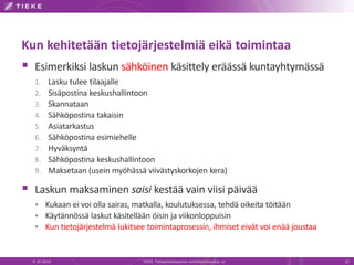 Kun kehitetään tietojärjestelmiä eikä toimintaa
 Esimerkiksi laskun sähköinen käsittely eräässä kuntayhtymässä
1. Lasku tulee tilaajalle
2. Sisäpostina keskushallintoon
3. Skannataan
4. Sähköpostina takaisin
5. Asiatarkastus
6. Sähköpostina esimiehelle
7. Hyväksyntä
8. Sähköpostina keskushallintoon
9. Maksetaan (usein myöhässä viivästyskorkojen kera)
 Laskun maksaminen saisi kestää vain viisi päivää
 Kukaan ei voi olla sairas, matkalla, koulutuksessa, tehdä oikeita töitään
 Käytännössä laskut käsitellään öisin ja viikonloppuisin
 Kun tietojärjestelmä lukitsee toimintaprosessin, ihmiset eivät voi enää joustaa
9.10.2014 TIEKE Tietoyhteiskunnan kehittämiskeskus ry 15
 