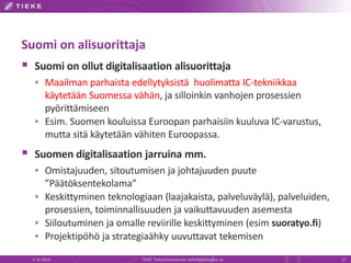 Suomi on alisuorittaja
 Suomi on ollut digitalisaation alisuorittaja
 Maailman parhaista edellytyksistä huolimatta IC-tekniikkaa
käytetään Suomessa vähän, ja silloinkin vanhojen prosessien
pyörittämiseen
 Esim. Suomen kouluissa Euroopan parhaisiin kuuluva IC-varustus,
mutta sitä käytetään vähiten Euroopassa.
 Suomen digitalisaation jarruina mm.
 Omistajuuden, sitoutumisen ja johtajuuden puute
”Päätöksentekolama”
 Keskittyminen teknologiaan (laajakaista, palveluväylä), palveluiden,
prosessien, toiminnallisuuden ja vaikuttavuuden asemesta
 Siiloutuminen ja omalle reviirille keskittyminen (esim suoratyo.fi)
 Projektipöhö ja strategiaähky uuvuttavat tekemisen
9.10.2014 TIEKE Tietoyhteiskunnan kehittämiskeskus ry 17
 