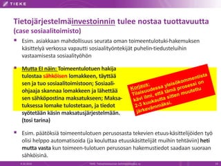 Tietojärjestelmäinvestoinnin tulee nostaa tuottavuutta
(case sosiaalitoimisto)
 Esim. asiakkaan mahdollisuus seurata oman toimeentulotuki-hakemuksen
käsittelyä verkossa vapautti sosiaalityöntekijät puhelin-tiedusteluihin
vastaamisesta sosiaalityöhön
 Mutta EI näin: Toimeentulotuen hakija
tulostaa sähköisen lomakkeen, täyttää
sen ja tuo sosiaalitoimistoon; Sosiaali-
ohjaaja skannaa lomakkeen ja lähettää
sen sähköpostina maksatukseen; Maksa-
tuksessa lomake tulostetaan, ja tiedot
syötetään käsin maksatusjärjestelmään.
(tosi tarina)
 Esim. päätöksiä toimeentulotuen perusosasta tekevien etuus-käsittelijöiden työ
olisi helppo automatisoida (ja kouluttaa etuuskäsittelijät muihin tehtäviin) heti
mutta vasta kun toimeen-tulotuen perusosan hakemustiedot saadaan suoraan
sähköisinä.
9.10.2014 TIEKE Tietoyhteiskunnan kehittämiskeskus ry 19
 