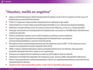 ”Houston, meillä on ongelma”
 Ajoneuvohallintokeskuksen (AKE) tietojärjestelmäuudistus venyi 4:stä 12 vuoteen ja hinta nousi 27
miljoonasta eurosta kolminkertaiseksi
 Tullin 2,7 miljoonaa maksanut Rita-tietojärjestelmä myöhästyi neljä vuotta.
 Valtionhallinnon 9 milj € Valda-asianhallintajärjestelmälle ei sen valmistuttua löytynyt käyttäjiä
 Sähköisen reseptin kehitys venyi 10 vuotta ja kymmeniä miljoonia, ja heti 1,5 v. korjausprojekti
 Helsingin taloushallinnontietojärjestelmän käyttöönoton seurauksena150.000 laskun lähettäminen
viivästyi kuukausilla.
 Poliisin aserekisteri otettiin vuonna 2013 käyttöön puolitoista vuotta myöhässä
 Espoon kaupungin sosiaalitoimen tietojärjestelmän käyttöönoton seurauksena
toimeentulotukipäätöksen saaminen kesti 40 päivää
 Kansallisen Kanta-potilastietojärjestelmän piti olla käytössä vuonna 2007. Yli 20 miljoonaa euroa
myöhemmin järjestelmä otetaan käyttöön2013-2015.
 OKM:n taiteen edistämiskeskuksen Salama-tietojärjestelmä toimi niin hitaasti, että apurahat
jouduttiin käsittelemään käsin, koska se oli nopeampaa.
 Eduskunnan salijärjestelmä myöhästyi vuoden ja ylitti budjetin kolmanneksella
 sähköiseen henkilökorttiinkäytettiin 20 miljoonaa euroa. Vuonna 2006 sitä käytettiin 500 kertaa.
 Poliisin Vitja-järjestelmän hankinta keskeytettiin v2014, kun käyttöönottovaiheessa vasta kolmannes
järjestelmästä oli valmiina
 Ongelmia toki myös yksityisellä puolella, mutta niitä ei repostella julkisuudessa.
9.10.2014 TIEKE Tietoyhteiskunnan kehittämiskeskus ry 2
 