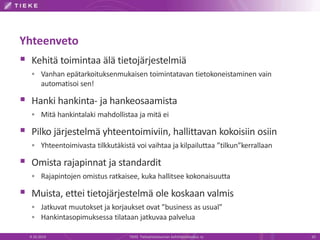 Yhteenveto
 Kehitä toimintaa älä tietojärjestelmiä
 Vanhan epätarkoituksenmukaisen toimintatavan tietokoneistaminen vain
automatisoi sen!
 Hanki hankinta- ja hankeosaamista
 Mitä hankintalaki mahdollistaa ja mitä ei
 Pilko järjestelmä yhteentoimiviin, hallittavan kokoisiin osiin
 Yhteentoimivasta tilkkutäkistä voi vaihtaa ja kilpailuttaa ”tilkun”kerrallaan
 Omista rajapinnat ja standardit
 Rajapintojen omistus ratkaisee, kuka hallitsee kokonaisuutta
 Muista, ettei tietojärjestelmä ole koskaan valmis
 Jatkuvat muutokset ja korjaukset ovat ”business as usual”
 Hankintasopimuksessa tilataan jatkuvaa palvelua
9.10.2014 TIEKE Tietoyhteiskunnan kehittämiskeskus ry 20
 