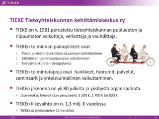 TIEKE Tietoyhteiskunnan kehittämiskeskus ry
 TIEKE on v. 1981 perustettu tietoyhteiskunnan puolueeton ja
riippumaton vaikuttaja, verkottaja ja vauhdittaja.
 TIEKEn toiminnan painopisteet ovat
1. Tieto- ja viestintätekniikan osaamisen kehittäminen
2. Sähköisten toimintaprosessien edistäminen
3. Tietoyhteiskunnan tietopalvelut
 TIEKEn toimintatapoja ovat hankkeet, foorumit, palvelut,
seminaarit ja yhteiskunnallinen vaikuttaminen.
 TIEKEn jäsenenä on yli 80 julkista ja yksityistä organisaatiota
 Jäsenmaksu liikevaihdon perusteella 3 500 €, 1 700 € tai 800 €
 TIEKEn liikevaihto on n. 1,3 milj. € vuodessa
 TIEKEssä työskentelee 12 henkilöä
2013 TIEKE Tietoyhteiskunnan kehittämiskeskus ry 22
 