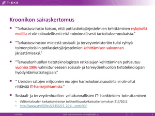 Kroonikon sairaskertomus
 ”Tarkastusvirasto katsoo, että potilastietojärjestelmien kehittäminen nykyisellä
mallilla ei ole taloudellisesti eikä toiminnallisesti tarkoituksenmukaista.”
 ”Tarkastusviraston mielestä sosiaali- ja terveysministeriön tulisi ryhtyä
toimenpiteisiin potilastietojärjestelmien kehittämisen valvonnan
järjestämiseksi.”
 ”Terveydenhuollon tietoteknologisten ratkaisujen kehittäminen pohjautuu
vuonna 1996 valmistuneeseen sosiaali- ja terveydenhuollon tietoteknologian
hyödyntämisstrategiaan.”
 ” Useiden satojen miljoonien eurojen hankekokonaisuudella ei ole ollut
riittävää IT-hankejohtamista.”
 Sosiaali- ja terveydenhuollon valtakunnallisten IT- hankkeiden toteuttaminen
 Valtiontalouden tarkastusviraston tuloksellisuustarkastuskertomukset 217/2011
 http://www.vtv.fi/files/2435/217_2011_netti.PDF
9.10.2014 TIEKE Tietoyhteiskunnan kehittämiskeskus ry 3
 